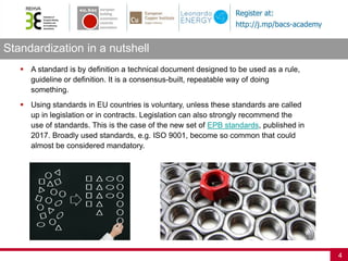 Standardization in a nutshell
4
 A standard is by definition a technical document designed to be used as a rule,
guideline or definition. It is a consensus-built, repeatable way of doing
something.
 Using standards in EU countries is voluntary, unless these standards are called
up in legislation or in contracts. Legislation can also strongly recommend the
use of standards. This is the case of the new set of EPB standards, published in
2017. Broadly used standards, e.g. ISO 9001, become so common that could
almost be considered mandatory.
 