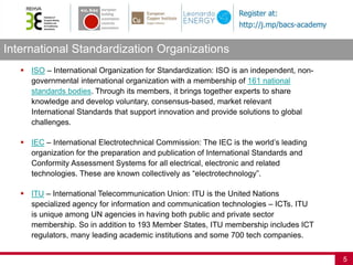International Standardization Organizations
5
 ISO – International Organization for Standardization: ISO is an independent, non-
governmental international organization with a membership of 161 national
standards bodies. Through its members, it brings together experts to share
knowledge and develop voluntary, consensus-based, market relevant
International Standards that support innovation and provide solutions to global
challenges.
 IEC – International Electrotechnical Commission: The IEC is the world’s leading
organization for the preparation and publication of International Standards and
Conformity Assessment Systems for all electrical, electronic and related
technologies. These are known collectively as “electrotechnology”.
 ITU – International Telecommunication Union: ITU is the United Nations
specialized agency for information and communication technologies – ICTs. ITU
is unique among UN agencies in having both public and private sector
membership. So in addition to 193 Member States, ITU membership includes ICT
regulators, many leading academic institutions and some 700 tech companies.
 