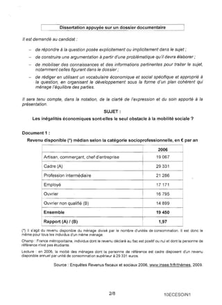 Dissertation appuyée sur un dossier documentaire 
" est demandé au candidat: 
- 
de répondre à la question posée explicitement ou implicitement dans le sujet; 
- 
de construire une argumentation à partir d'une problématique qu'il devra élaborer; 
- 
de mobiliser des connaissances et des informations pertinentes pour traiter le sujet, notamment celles figurant dans le dossier; 
- 
de rédiger en utilisant un vocabulaire économique et social spécifique et approprié à la question, en organisant le développement sous la forme d'un plan cohérent qui ménage l'équilibre des parties. 
" sera tenu compte, dans la notation, de la clarté de l'expression et du soin apporté à la présentation. 
SUJET: Les inégalités économiques sont-elles le seul obstacle à la mobilité sociale? 
Document 1 : Revenu disponible (*) médian selon la catégorie socioprofessionnelle, en € par an 
2006 
Artisan, commerçant, chef d'entreprise 
19067 
Cadre (A) 
29331 
Profession intermédiaire 
21 286 
Employé 
17 171 
Ouvrier 
16795 
Ouvrier non qualifié (8) 
14899 
Ensemble 
19450 
Rapport (A) 1(8) 
1,97 
(*) Il s'agit du revenu disponible du ménage divisé par le nombre d'unités de consommation. Il est donc le même pour tous les individus d'un même ménage. 
Champ : France métropolitaine, individus dont le revenu déclaré au fisc est positif ou nul et dont la personne de référence n'est pas étudiante. 
Lecture : en 2006, la moitié des ménages dont la personne de référence est cadre disposent d'un revenu disponible annuel par unité de consommation supérieur à 29331 euros. 
Source: Enquêtes Revenus fiscaux et sociaux 2006, www.insee.fr/fr/thèmes. 2009. 
2/8 
10ECESOIN1  