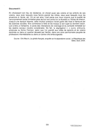 Document 6 : 
En choisissant son lieu de résidence, on choisit aussi ses voisins et les enfants de ses voisins, ceux avec lesquels nous ferons grandir les nôtres, ceux avec lesquels nous les enverrons à l'école, etc. S'il en est ainsi, c'est parce que nous croyons que la qualité de l'environnement social immédiat pèse de tout son poids sur la réussite ou l'échec de chacun. Jusqu'à une époque récente, cette intuition pratique n'avait guère été mise à l'épreuve par les sciences sociales. Elle commence à l'être et les travaux à son sujet lui donnent raison. Loin d'être un fantasme, le poids des interactions de voisinage et du contexte immédiat sur les destins sociaux s'avère considérable. De fait, la ségrégation ( ... ) ouvre, entrouvre, amenuise ou ferme l'horizon, selon que l'on grandit aux côtés de parents et de voisins diplômés ou dans un quartier dévasté par l'échec, dans une zone pavillonnaire peuplée de professions intermédiaires ou dans un centre-ville embourgeoisé. 
Source : Eric Maurin, Le ghetto français, enquête sur le séparatisme social, La République des Idées, Seuil, 2004. 
5/8 
10ECESOIN1 
 