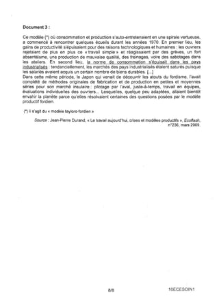 Document 3: 
Ce modèle (*) où consommation et production s'auto-entretenaient en une spirale vertueuse, a commencé à rencontrer quelques écueils durant les années 1970. En premier lieu, les gains de productivité s'épuisaient pour des raisons technologiques et humaines: les ouvriers rejetaient de plus en plus ce «travail simple}) et réagissaient par des grèves, un fort absentéisme, une production de mauvaise qualité, des freinages, voire des sabotages dans les ateliers. En second lieu, la norme de consommation s'épuisait dans les pays industrialisés : tendanciellement, les marchés des pays industrialisés étaient saturés puisque les salariés avaient acquis un certain nombre de biens durables. [ ... ] Dans cette même période, le Japon qui venait de découvrir les atouts du fordisme, l'avait complété de méthodes originales de fabrication et de production en petites et moyennes séries pour son marché insulaire: pilotage par l'aval, juste-à-temps, travail en équipes, évaluations individuelles des ouvriers ... Lesquelles, quelque peu adaptées, allaient bientôt envahir la planète parce qu'elles résolvaient certaines des questions posées par le modèle productif fordien. 
(*) 1/ s'agit du « modèle tayloro-fordien » 
Source: Jean-Pierre Durand, « Le travail aujourd'hui, crises et modèles productifs », Ecoflash, n0236, mars 2009. 
8/8 10ECESOIN1 
