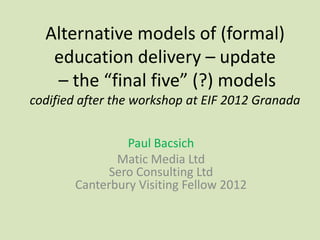 Alternative models of (formal)
   education delivery – update
   – the “final five” (?) models
codified after the workshop at EIF 2012 Granada


                Paul Bacsich
              Matic Media Ltd
             Sero Consulting Ltd
       Canterbury Visiting Fellow 2012
 