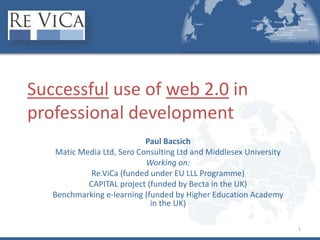 1
Successful use of web 2.0 in
professional development
Paul Bacsich
Matic Media Ltd, Sero Consulting Ltd and Middlesex University
Working on:
Re.ViCa (funded under EU LLL Programme)
CAPITAL project (funded by Becta in the UK)
Benchmarking e-learning (funded by Higher Education Academy
in the UK)
 