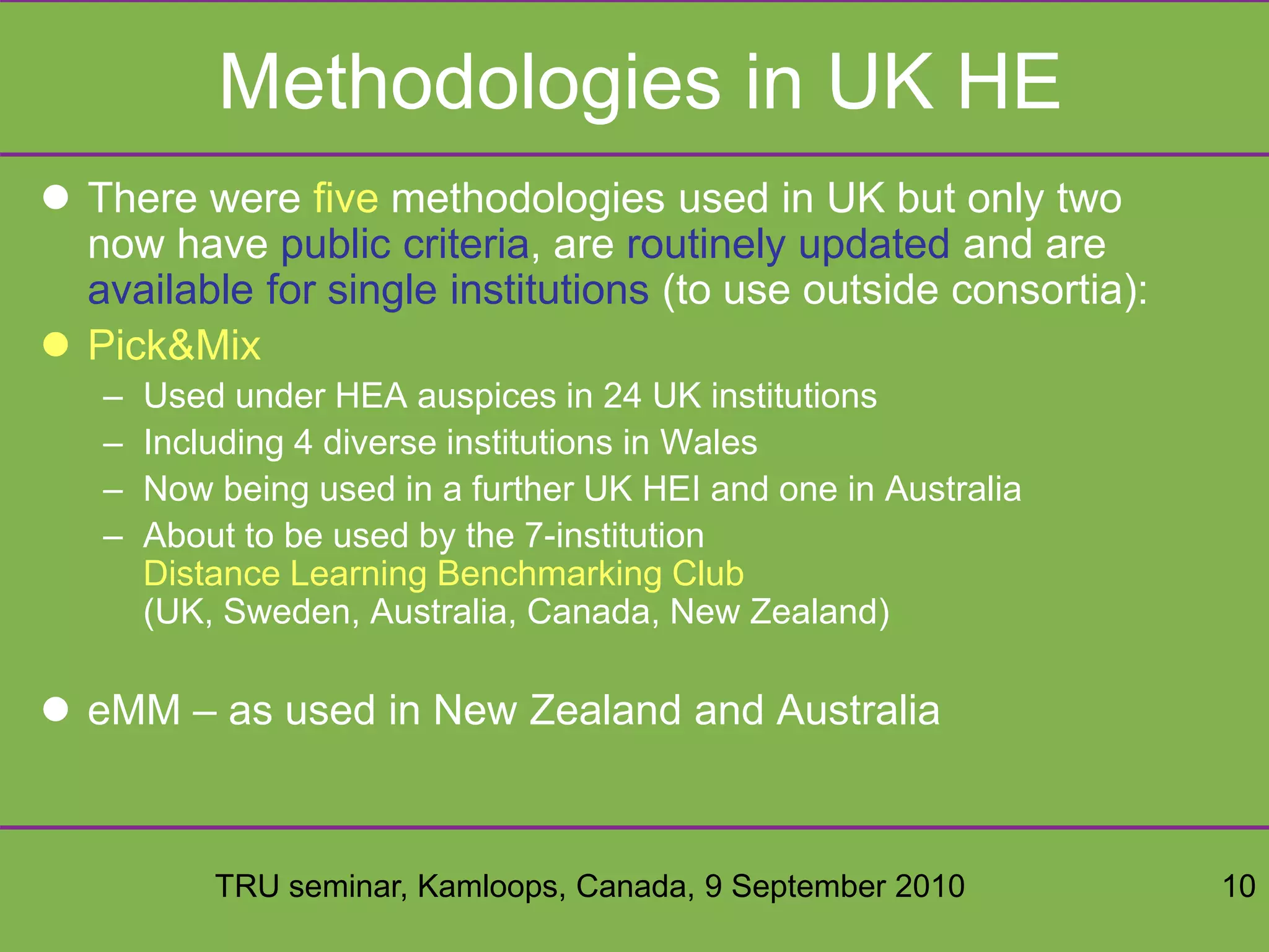 TRU seminar, Kamloops, Canada, 9 September 2010 10
Methodologies in UK HE
 There were five methodologies used in UK but only two
now have public criteria, are routinely updated and are
available for single institutions (to use outside consortia):
 Pick&Mix
– Used under HEA auspices in 24 UK institutions
– Including 4 diverse institutions in Wales
– Now being used in a further UK HEI and one in Australia
– About to be used by the 7-institution
Distance Learning Benchmarking Club
(UK, Sweden, Australia, Canada, New Zealand)
 eMM – as used in New Zealand and Australia
 
