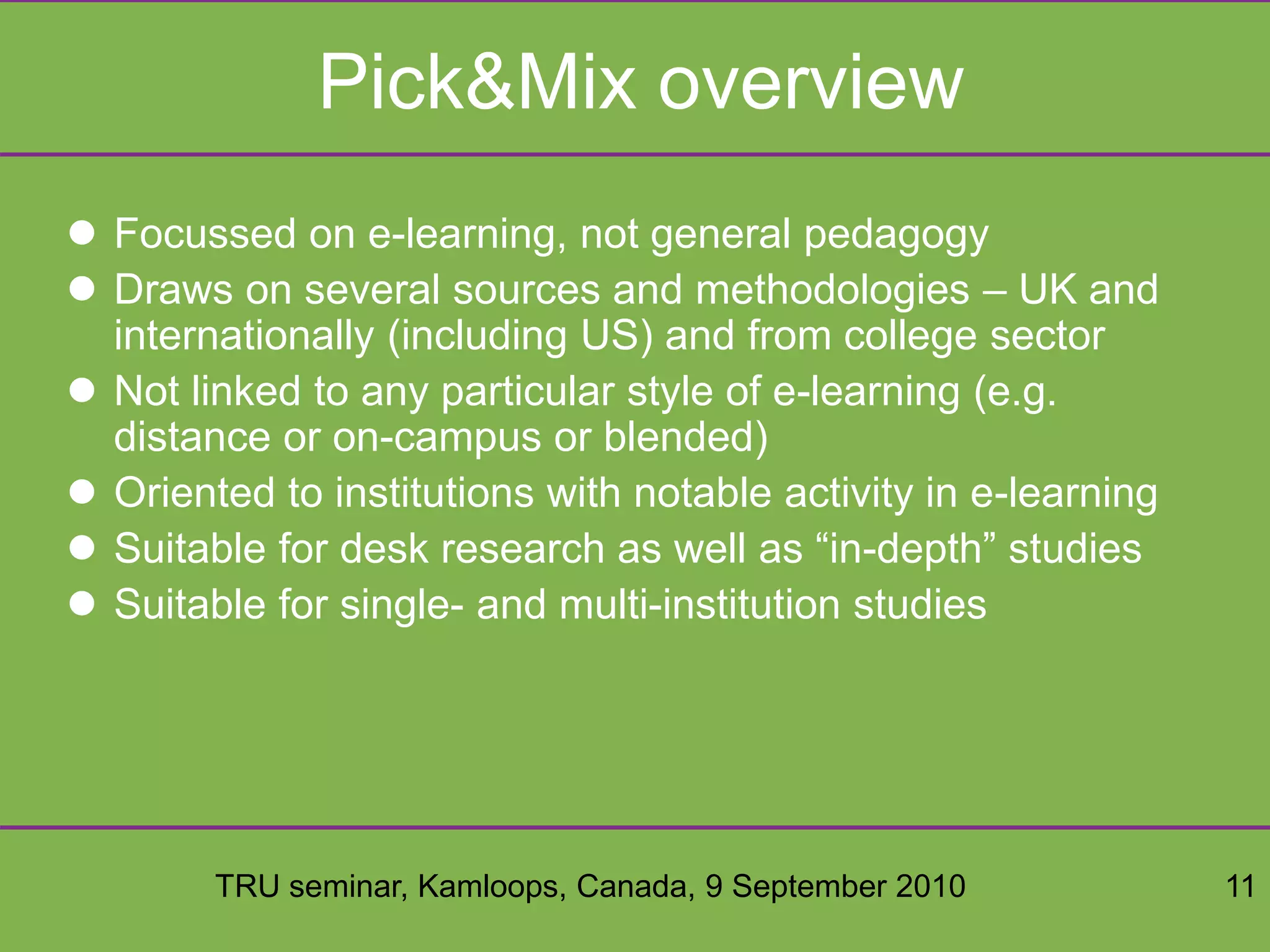 TRU seminar, Kamloops, Canada, 9 September 2010 11
Pick&Mix overview
 Focussed on e-learning, not general pedagogy
 Draws on several sources and methodologies – UK and
internationally (including US) and from college sector
 Not linked to any particular style of e-learning (e.g.
distance or on-campus or blended)
 Oriented to institutions with notable activity in e-learning
 Suitable for desk research as well as “in-depth” studies
 Suitable for single- and multi-institution studies
 