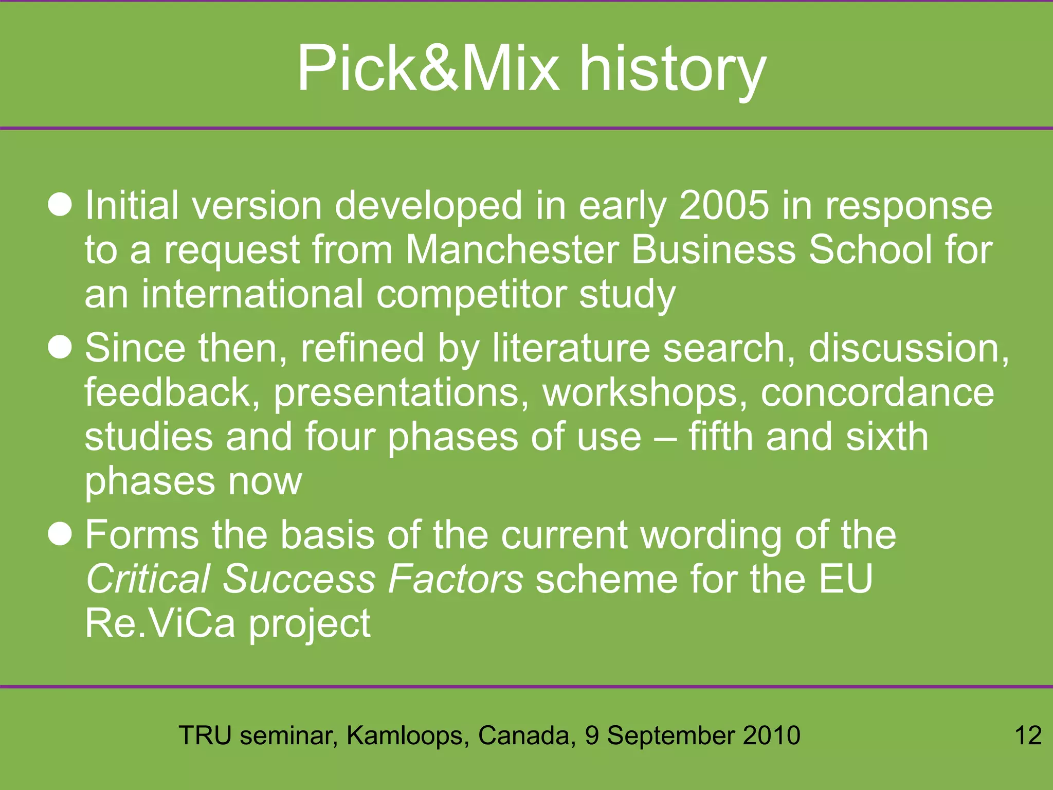 TRU seminar, Kamloops, Canada, 9 September 2010 12
Pick&Mix history
 Initial version developed in early 2005 in response
to a request from Manchester Business School for
an international competitor study
 Since then, refined by literature search, discussion,
feedback, presentations, workshops, concordance
studies and four phases of use – fifth and sixth
phases now
 Forms the basis of the current wording of the
Critical Success Factors scheme for the EU
Re.ViCa project
 