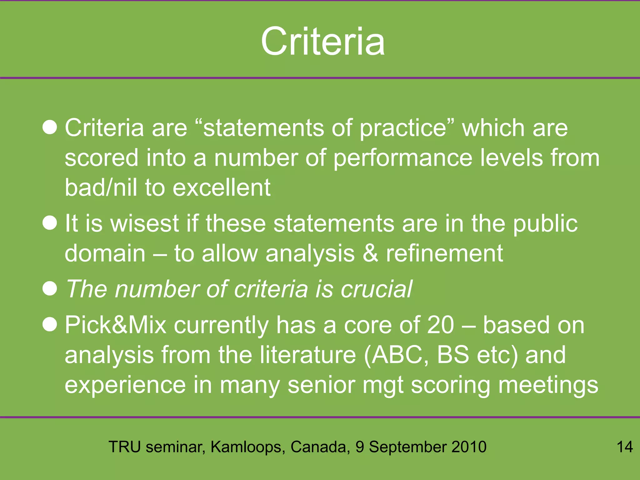 TRU seminar, Kamloops, Canada, 9 September 2010 14
Criteria
 Criteria are “statements of practice” which are
scored into a number of performance levels from
bad/nil to excellent
 It is wisest if these statements are in the public
domain – to allow analysis & refinement
 The number of criteria is crucial
 Pick&Mix currently has a core of 20 – based on
analysis from the literature (ABC, BS etc) and
experience in many senior mgt scoring meetings
 