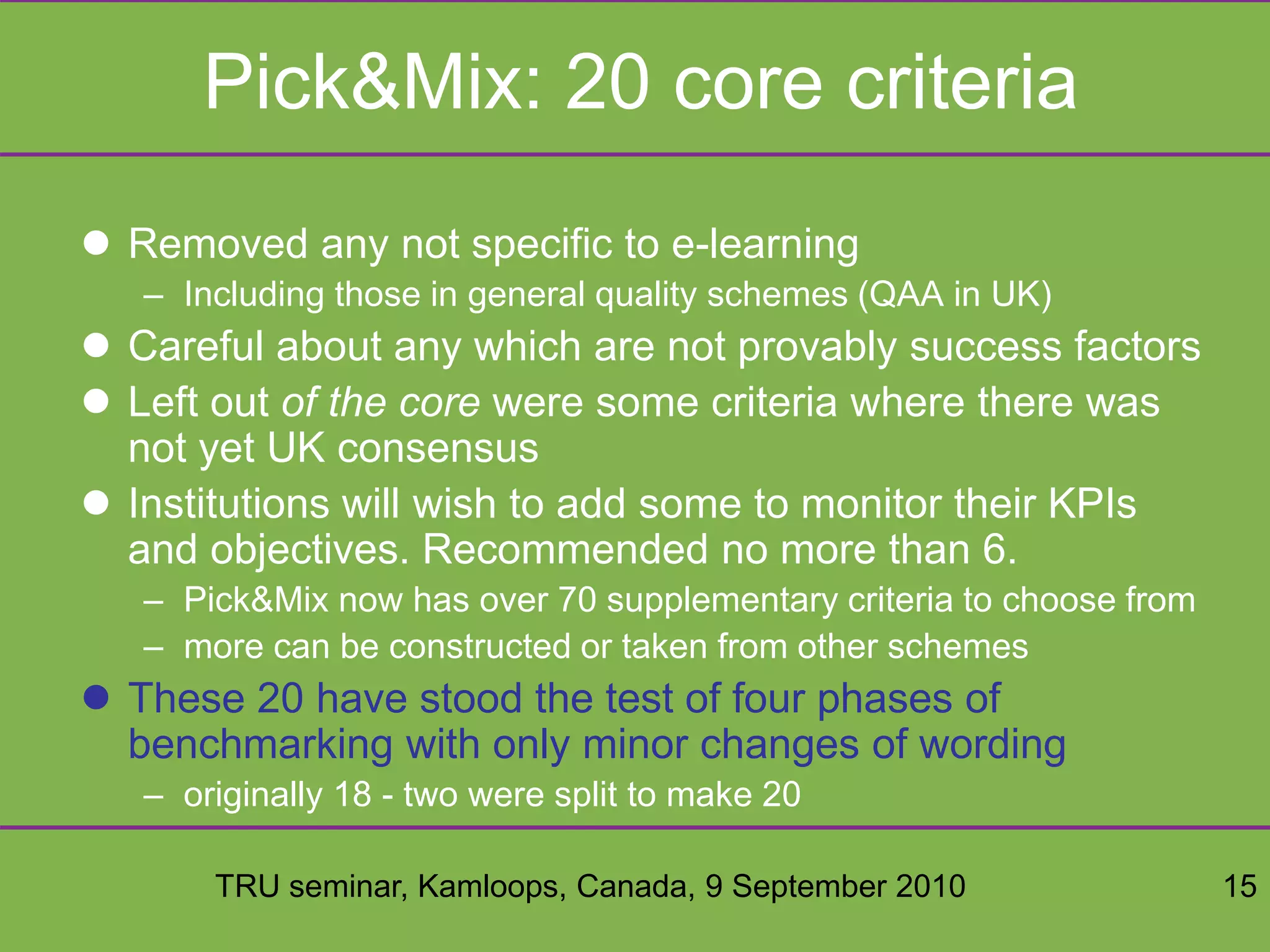 TRU seminar, Kamloops, Canada, 9 September 2010 15
Pick&Mix: 20 core criteria
 Removed any not specific to e-learning
– Including those in general quality schemes (QAA in UK)
 Careful about any which are not provably success factors
 Left out of the core were some criteria where there was
not yet UK consensus
 Institutions will wish to add some to monitor their KPIs
and objectives. Recommended no more than 6.
– Pick&Mix now has over 70 supplementary criteria to choose from
– more can be constructed or taken from other schemes
 These 20 have stood the test of four phases of
benchmarking with only minor changes of wording
– originally 18 - two were split to make 20
 