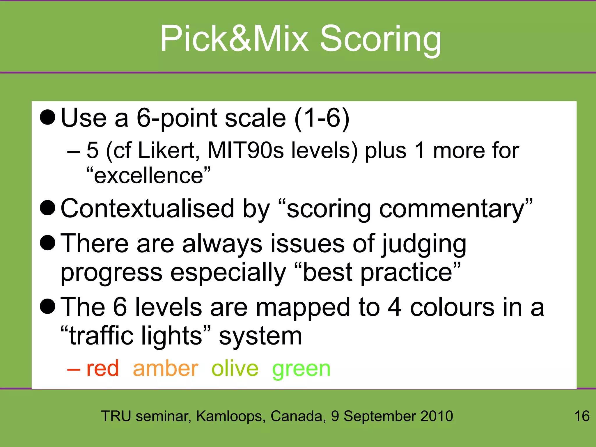 TRU seminar, Kamloops, Canada, 9 September 2010 16
Pick&Mix Scoring
Use a 6-point scale (1-6)
– 5 (cf Likert, MIT90s levels) plus 1 more for
“excellence”
Contextualised by “scoring commentary”
There are always issues of judging
progress especially “best practice”
The 6 levels are mapped to 4 colours in a
“traffic lights” system
– red, amber, olive, green
 