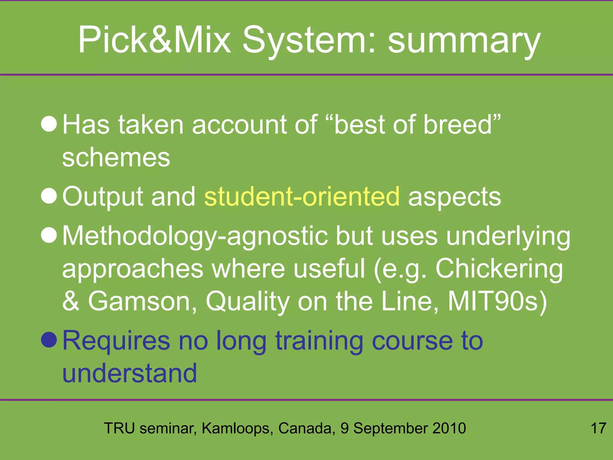 TRU seminar, Kamloops, Canada, 9 September 2010 17
Pick&Mix System: summary
Has taken account of “best of breed”
schemes
Output and student-oriented aspects
Methodology-agnostic but uses underlying
approaches where useful (e.g. Chickering
& Gamson, Quality on the Line, MIT90s)
Requires no long training course to
understand
 