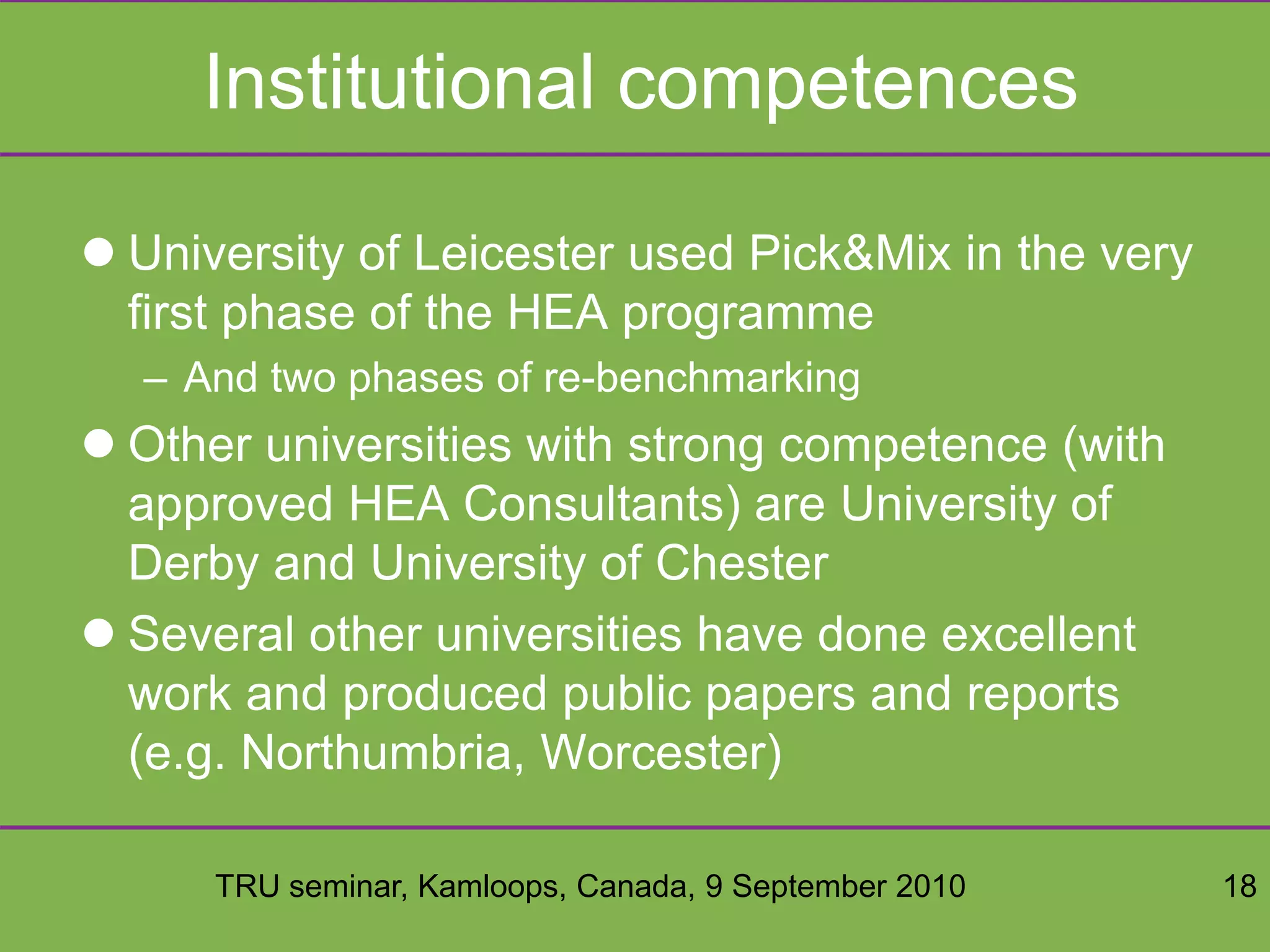 TRU seminar, Kamloops, Canada, 9 September 2010 18
Institutional competences
 University of Leicester used Pick&Mix in the very
first phase of the HEA programme
– And two phases of re-benchmarking
 Other universities with strong competence (with
approved HEA Consultants) are University of
Derby and University of Chester
 Several other universities have done excellent
work and produced public papers and reports
(e.g. Northumbria, Worcester)
 