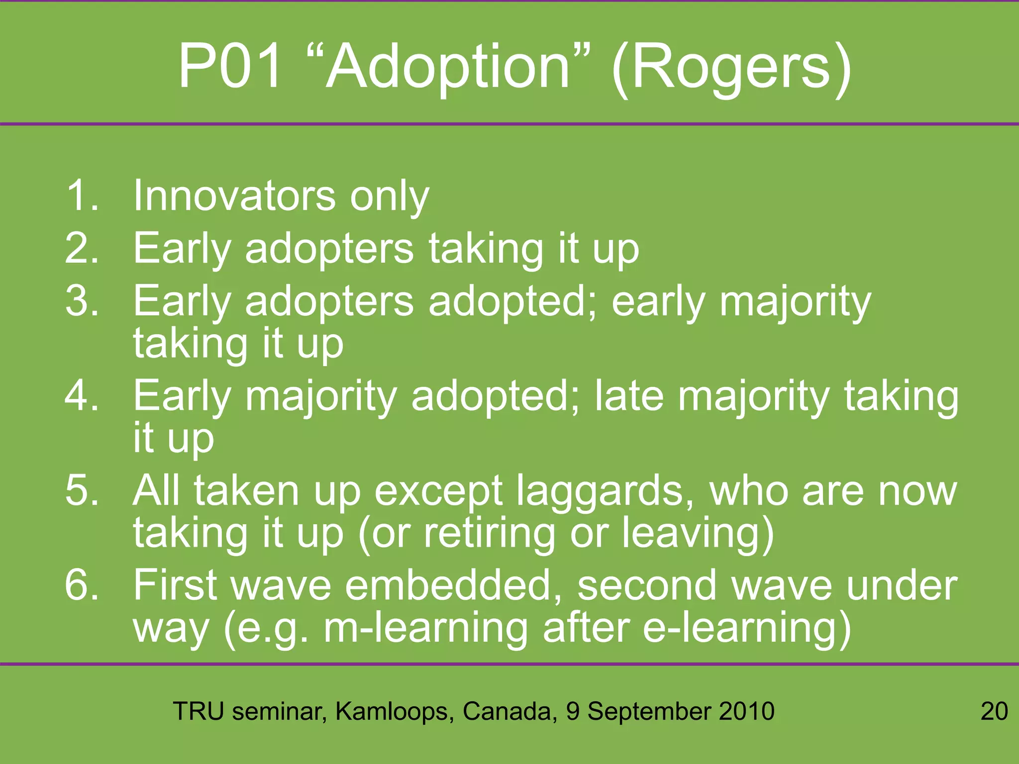 TRU seminar, Kamloops, Canada, 9 September 2010 20
P01 “Adoption” (Rogers)
1. Innovators only
2. Early adopters taking it up
3. Early adopters adopted; early majority
taking it up
4. Early majority adopted; late majority taking
it up
5. All taken up except laggards, who are now
taking it up (or retiring or leaving)
6. First wave embedded, second wave under
way (e.g. m-learning after e-learning)
 