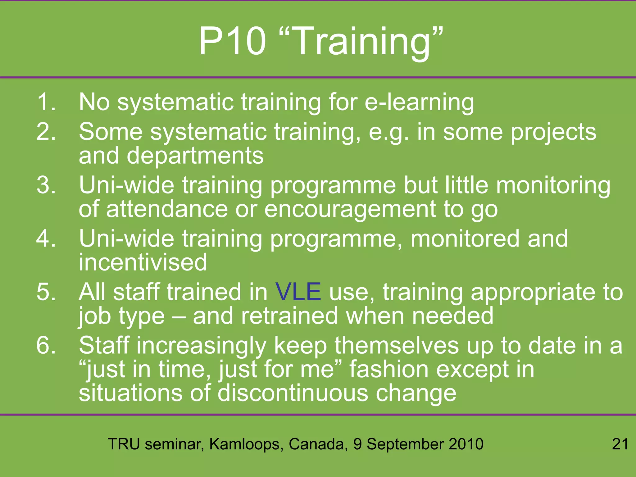 TRU seminar, Kamloops, Canada, 9 September 2010 21
P10 “Training”
1. No systematic training for e-learning
2. Some systematic training, e.g. in some projects
and departments
3. Uni-wide training programme but little monitoring
of attendance or encouragement to go
4. Uni-wide training programme, monitored and
incentivised
5. All staff trained in VLE use, training appropriate to
job type – and retrained when needed
6. Staff increasingly keep themselves up to date in a
“just in time, just for me” fashion except in
situations of discontinuous change
 