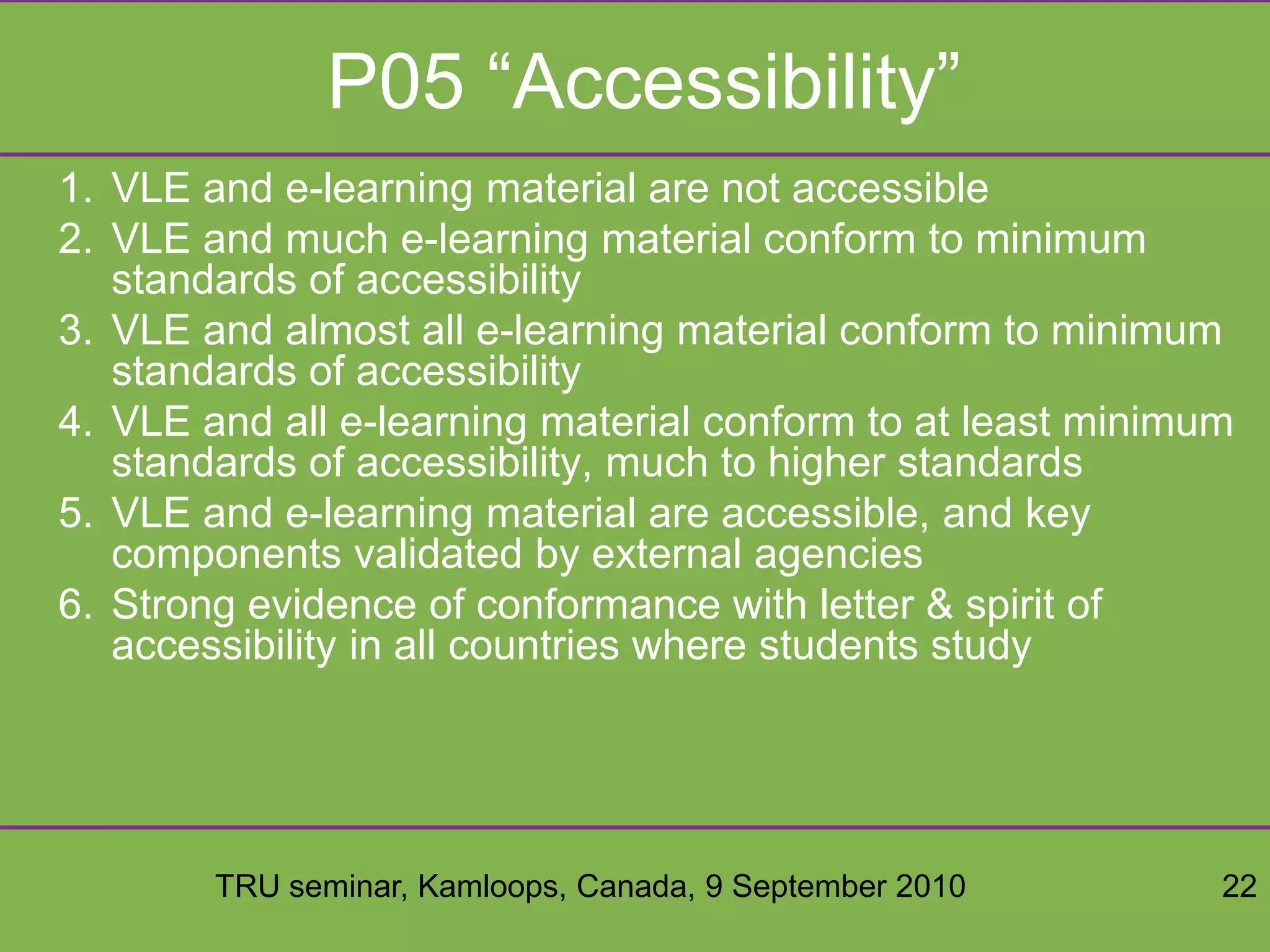 TRU seminar, Kamloops, Canada, 9 September 2010 22
P05 “Accessibility”
1. VLE and e-learning material are not accessible
2. VLE and much e-learning material conform to minimum
standards of accessibility
3. VLE and almost all e-learning material conform to minimum
standards of accessibility
4. VLE and all e-learning material conform to at least minimum
standards of accessibility, much to higher standards
5. VLE and e-learning material are accessible, and key
components validated by external agencies
6. Strong evidence of conformance with letter & spirit of
accessibility in all countries where students study
 