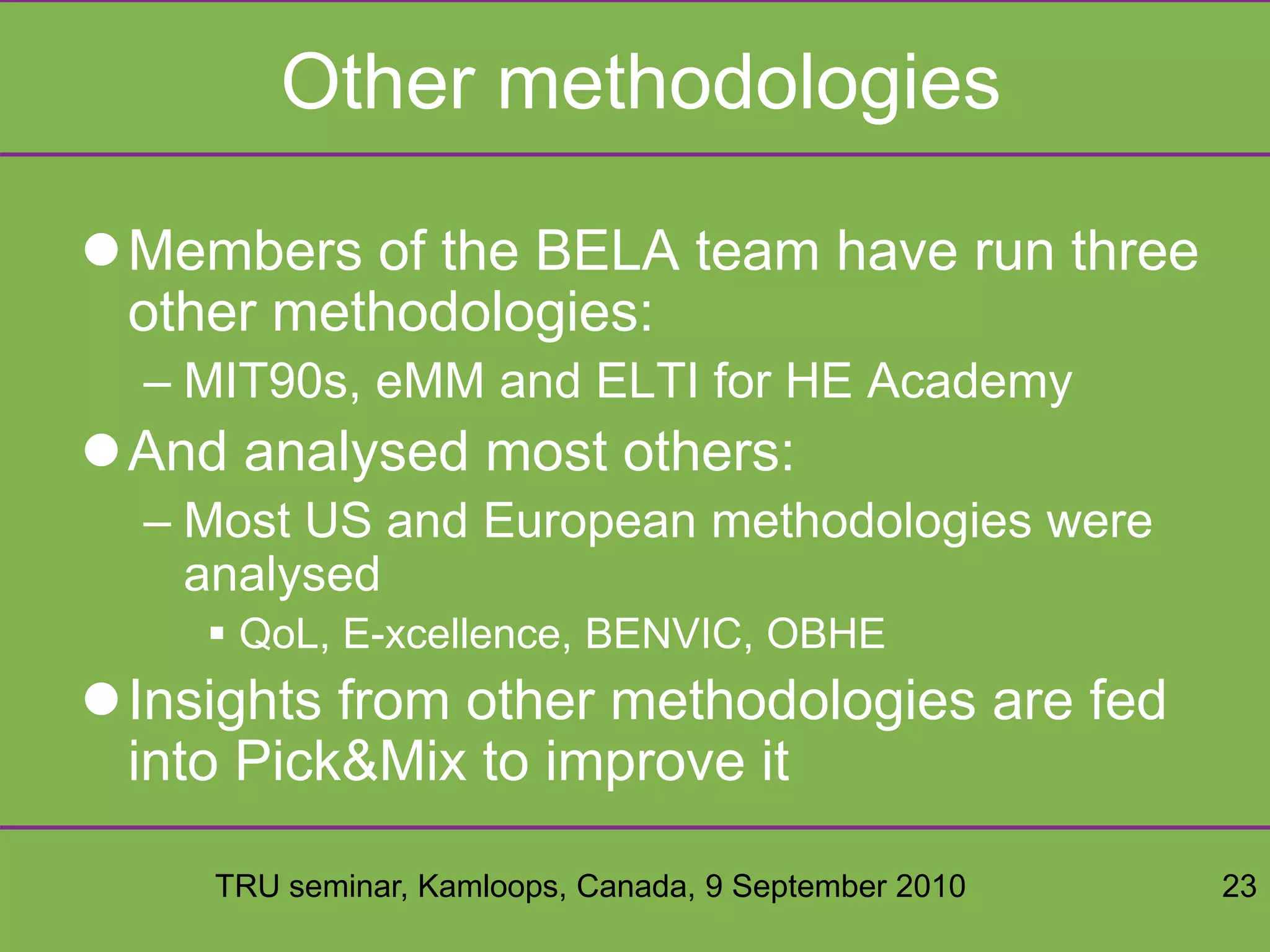 TRU seminar, Kamloops, Canada, 9 September 2010 23
Other methodologies
Members of the BELA team have run three
other methodologies:
– MIT90s, eMM and ELTI for HE Academy
And analysed most others:
– Most US and European methodologies were
analysed
 QoL, E-xcellence, BENVIC, OBHE
Insights from other methodologies are fed
into Pick&Mix to improve it
 