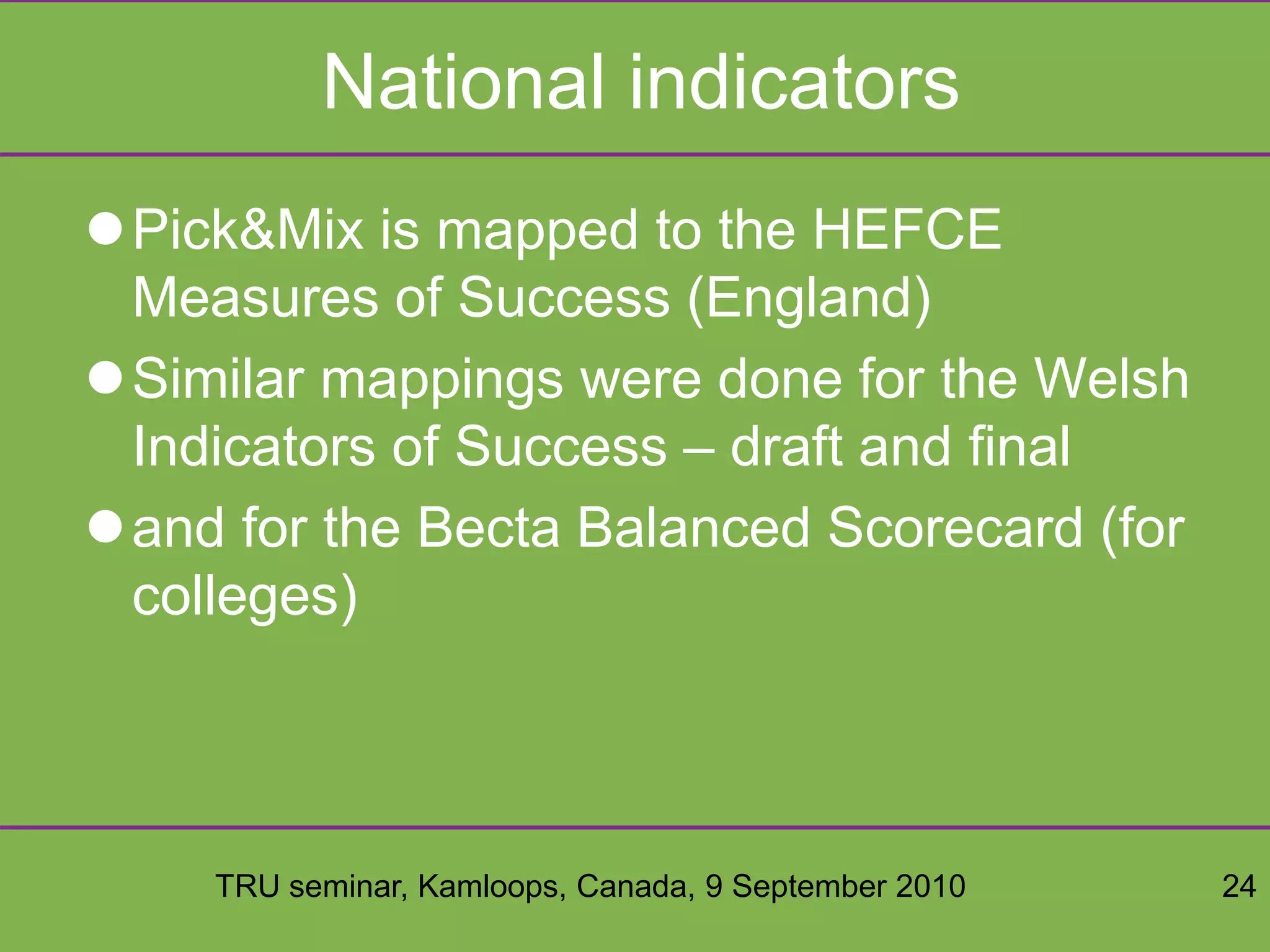 TRU seminar, Kamloops, Canada, 9 September 2010 24
National indicators
Pick&Mix is mapped to the HEFCE
Measures of Success (England)
Similar mappings were done for the Welsh
Indicators of Success – draft and final
and for the Becta Balanced Scorecard (for
colleges)
 