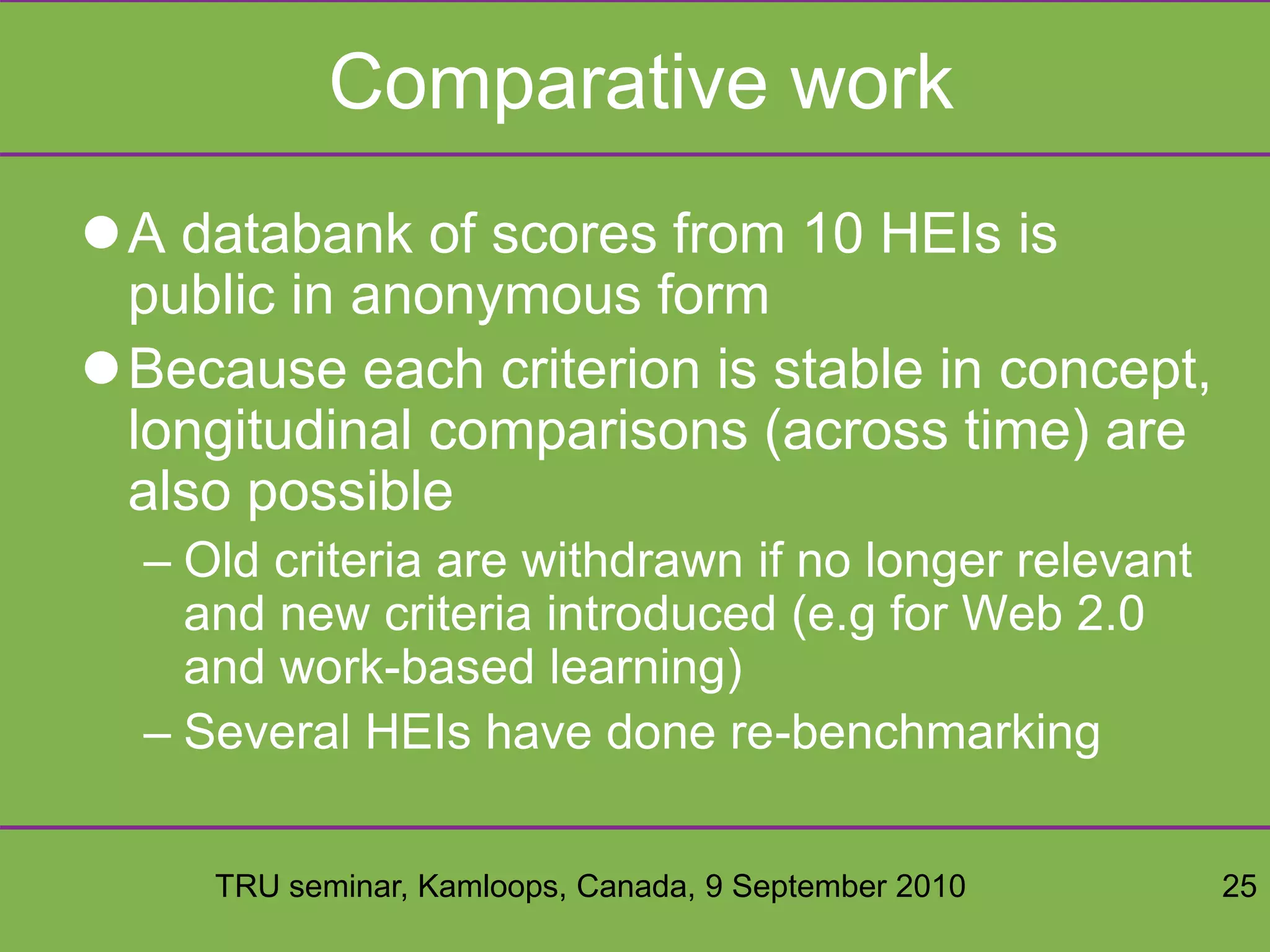 TRU seminar, Kamloops, Canada, 9 September 2010 25
Comparative work
A databank of scores from 10 HEIs is
public in anonymous form
Because each criterion is stable in concept,
longitudinal comparisons (across time) are
also possible
– Old criteria are withdrawn if no longer relevant
and new criteria introduced (e.g for Web 2.0
and work-based learning)
– Several HEIs have done re-benchmarking
 