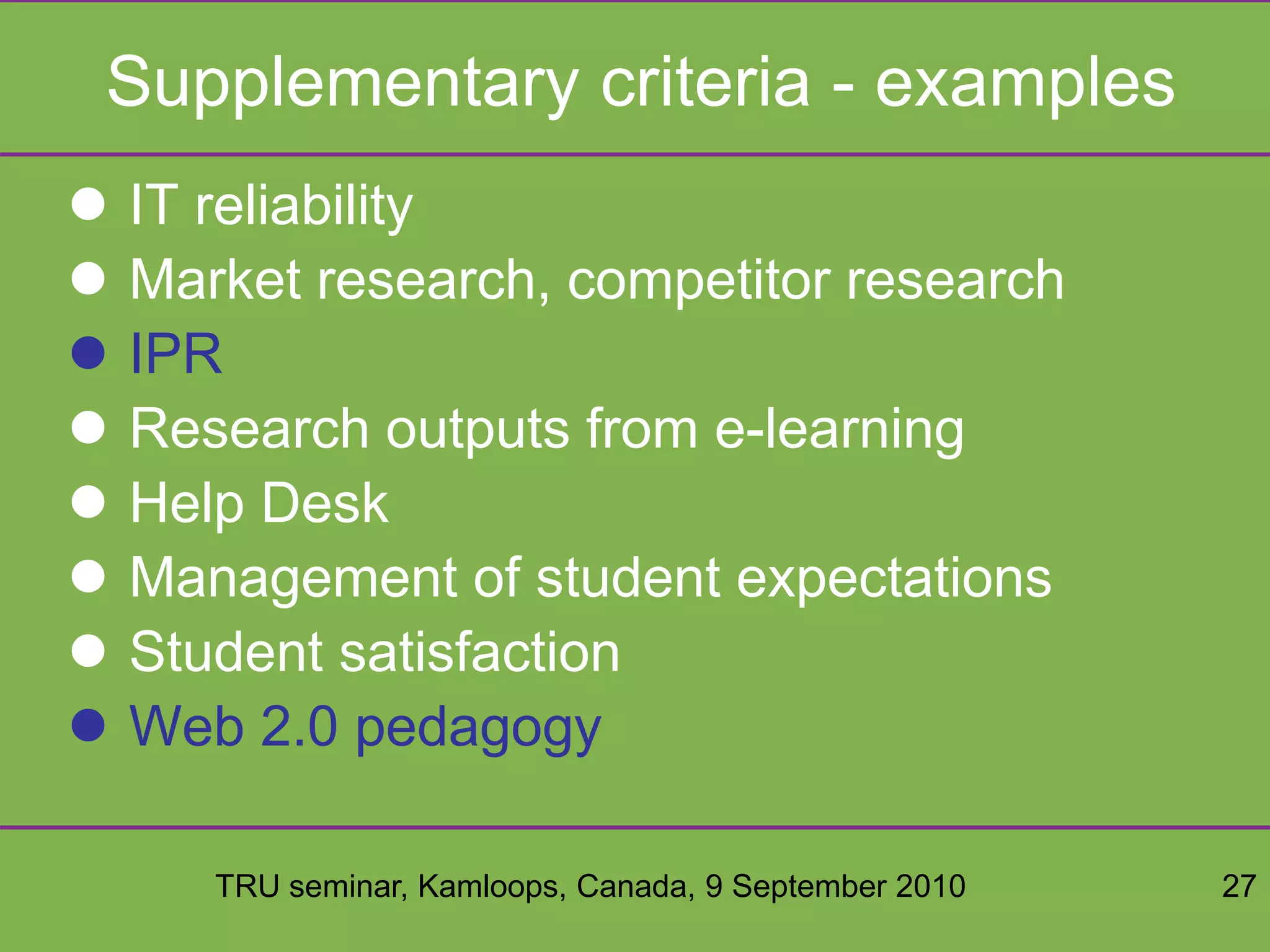 TRU seminar, Kamloops, Canada, 9 September 2010 27
Supplementary criteria - examples
 IT reliability
 Market research, competitor research
 IPR
 Research outputs from e-learning
 Help Desk
 Management of student expectations
 Student satisfaction
 Web 2.0 pedagogy
 