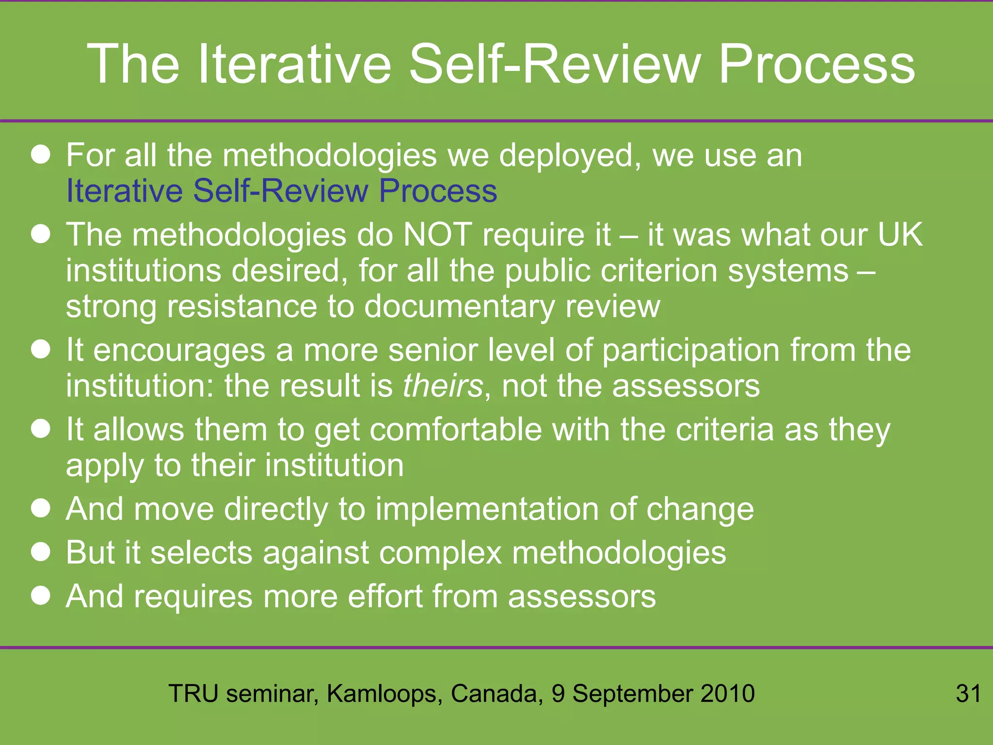 TRU seminar, Kamloops, Canada, 9 September 2010 31
The Iterative Self-Review Process
 For all the methodologies we deployed, we use an
Iterative Self-Review Process
 The methodologies do NOT require it – it was what our UK
institutions desired, for all the public criterion systems –
strong resistance to documentary review
 It encourages a more senior level of participation from the
institution: the result is theirs, not the assessors
 It allows them to get comfortable with the criteria as they
apply to their institution
 And move directly to implementation of change
 But it selects against complex methodologies
 And requires more effort from assessors
 