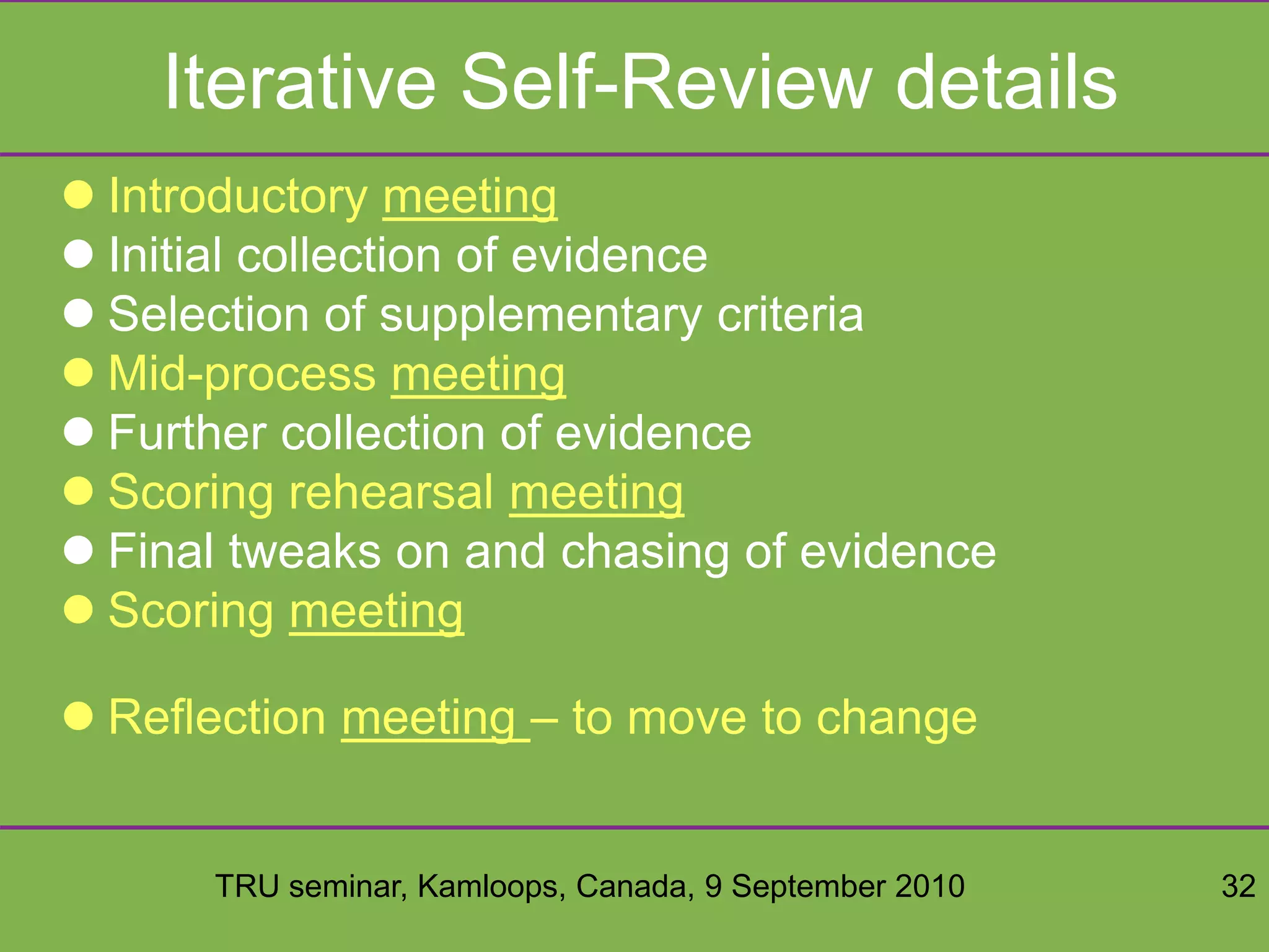 TRU seminar, Kamloops, Canada, 9 September 2010 32
Iterative Self-Review details
 Introductory meeting
 Initial collection of evidence
 Selection of supplementary criteria
 Mid-process meeting
 Further collection of evidence
 Scoring rehearsal meeting
 Final tweaks on and chasing of evidence
 Scoring meeting
 Reflection meeting – to move to change
 