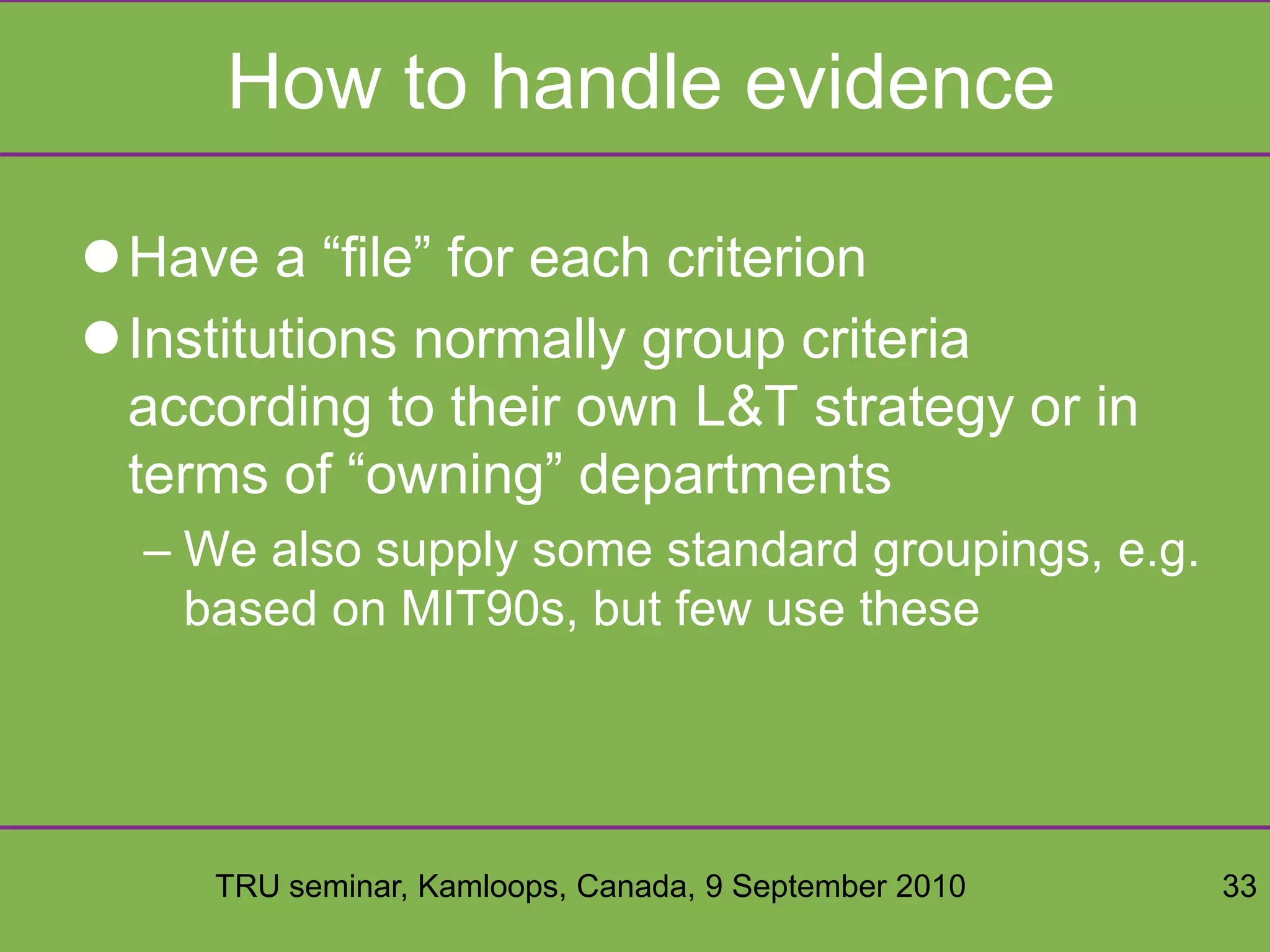 TRU seminar, Kamloops, Canada, 9 September 2010 33
How to handle evidence
Have a “file” for each criterion
Institutions normally group criteria
according to their own L&T strategy or in
terms of “owning” departments
– We also supply some standard groupings, e.g.
based on MIT90s, but few use these
 