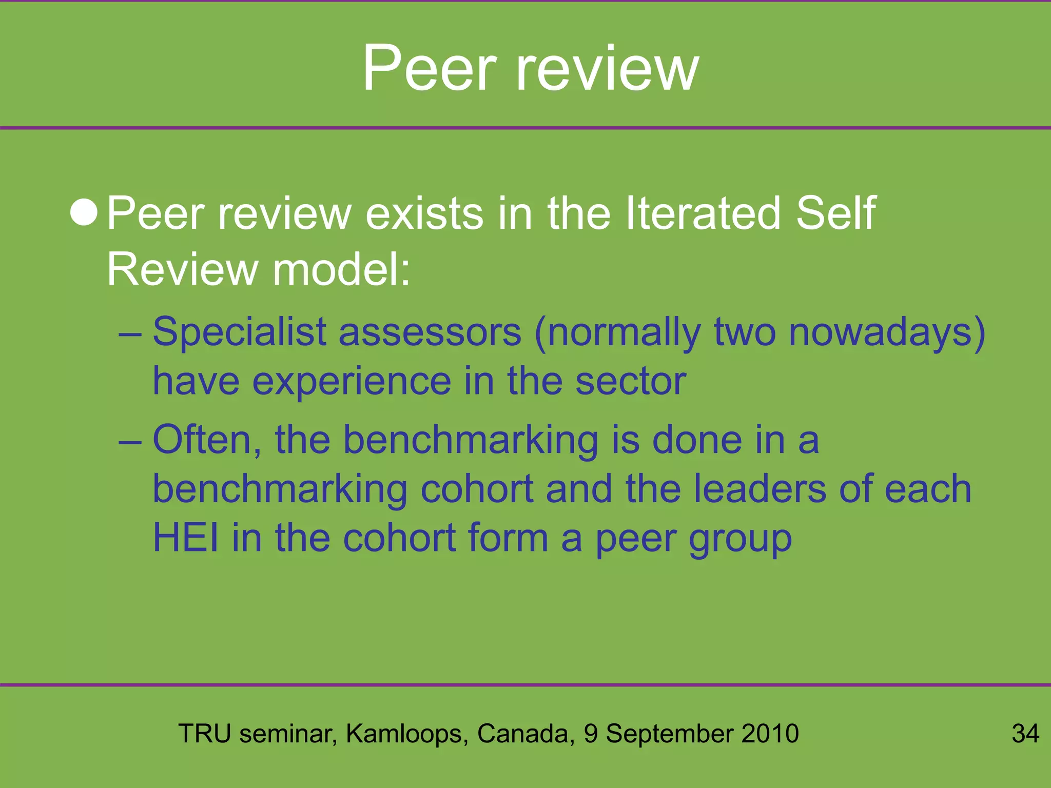 TRU seminar, Kamloops, Canada, 9 September 2010 34
Peer review
Peer review exists in the Iterated Self
Review model:
– Specialist assessors (normally two nowadays)
have experience in the sector
– Often, the benchmarking is done in a
benchmarking cohort and the leaders of each
HEI in the cohort form a peer group
 