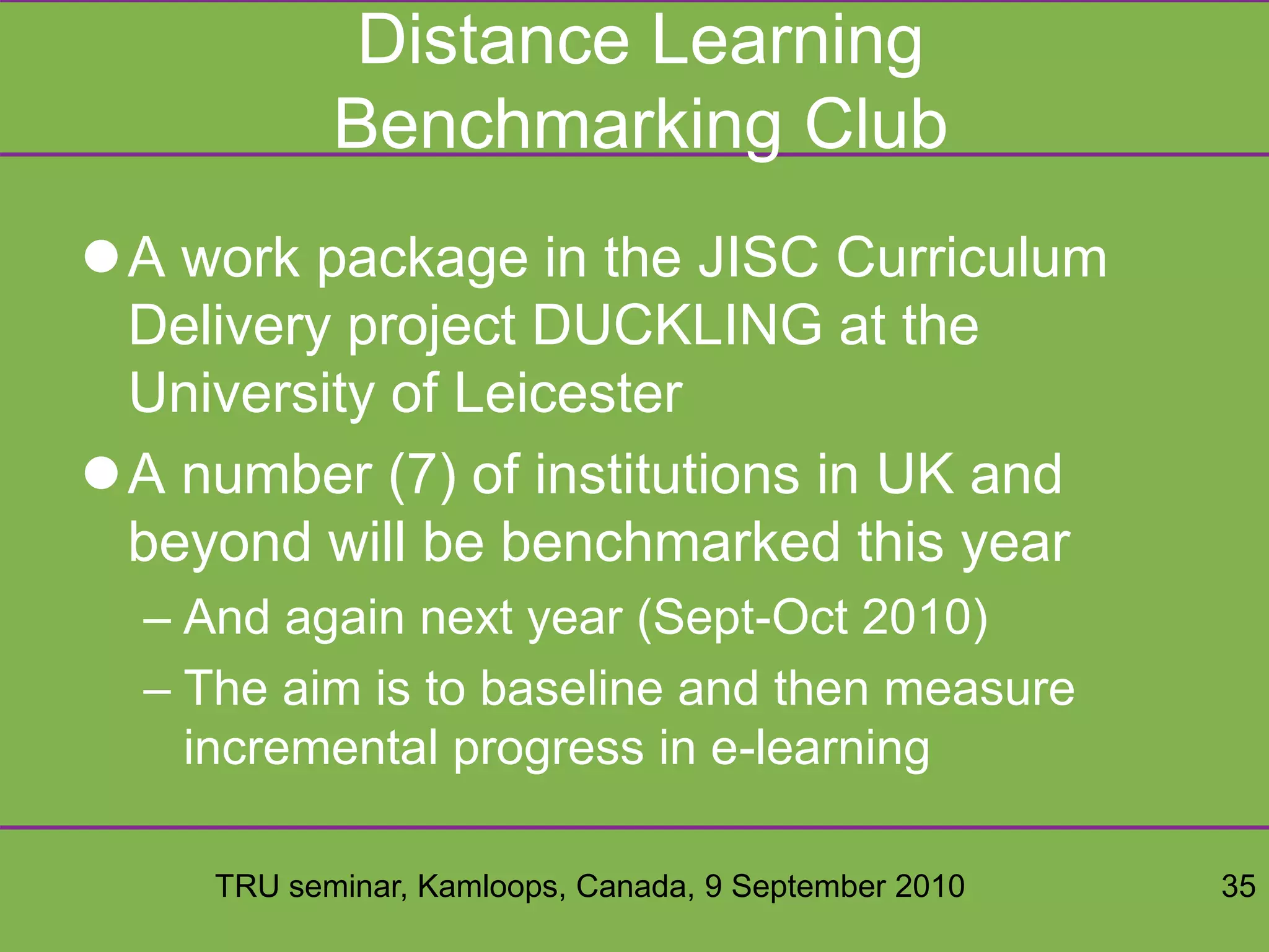 TRU seminar, Kamloops, Canada, 9 September 2010 35
Distance Learning
Benchmarking Club
A work package in the JISC Curriculum
Delivery project DUCKLING at the
University of Leicester
A number (7) of institutions in UK and
beyond will be benchmarked this year
– And again next year (Sept-Oct 2010)
– The aim is to baseline and then measure
incremental progress in e-learning
 