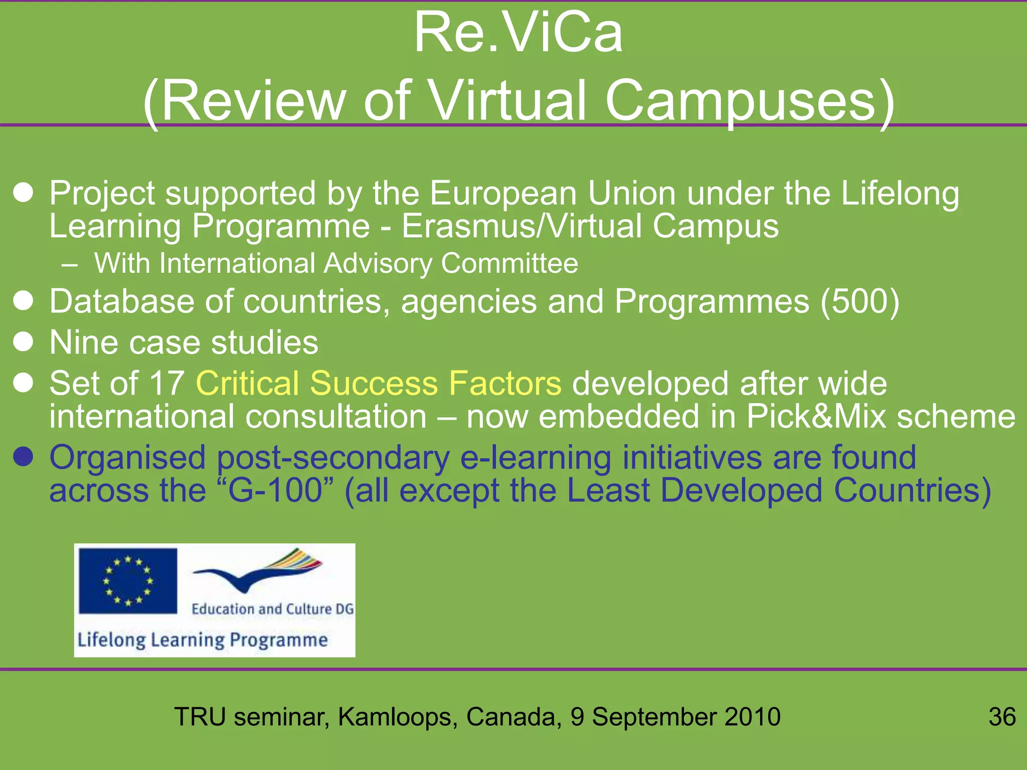 TRU seminar, Kamloops, Canada, 9 September 2010 36
Re.ViCa
(Review of Virtual Campuses)
 Project supported by the European Union under the Lifelong
Learning Programme - Erasmus/Virtual Campus
– With International Advisory Committee
 Database of countries, agencies and Programmes (500)
 Nine case studies
 Set of 17 Critical Success Factors developed after wide
international consultation – now embedded in Pick&Mix scheme
 Organised post-secondary e-learning initiatives are found
across the “G-100” (all except the Least Developed Countries)
 