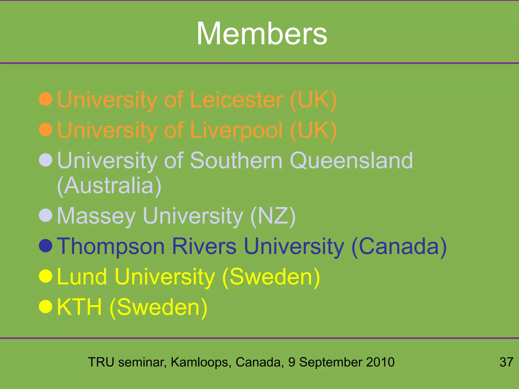 TRU seminar, Kamloops, Canada, 9 September 2010 37
Members
University of Leicester (UK)
University of Liverpool (UK)
University of Southern Queensland
(Australia)
Massey University (NZ)
Thompson Rivers University (Canada)
Lund University (Sweden)
KTH (Sweden)
 