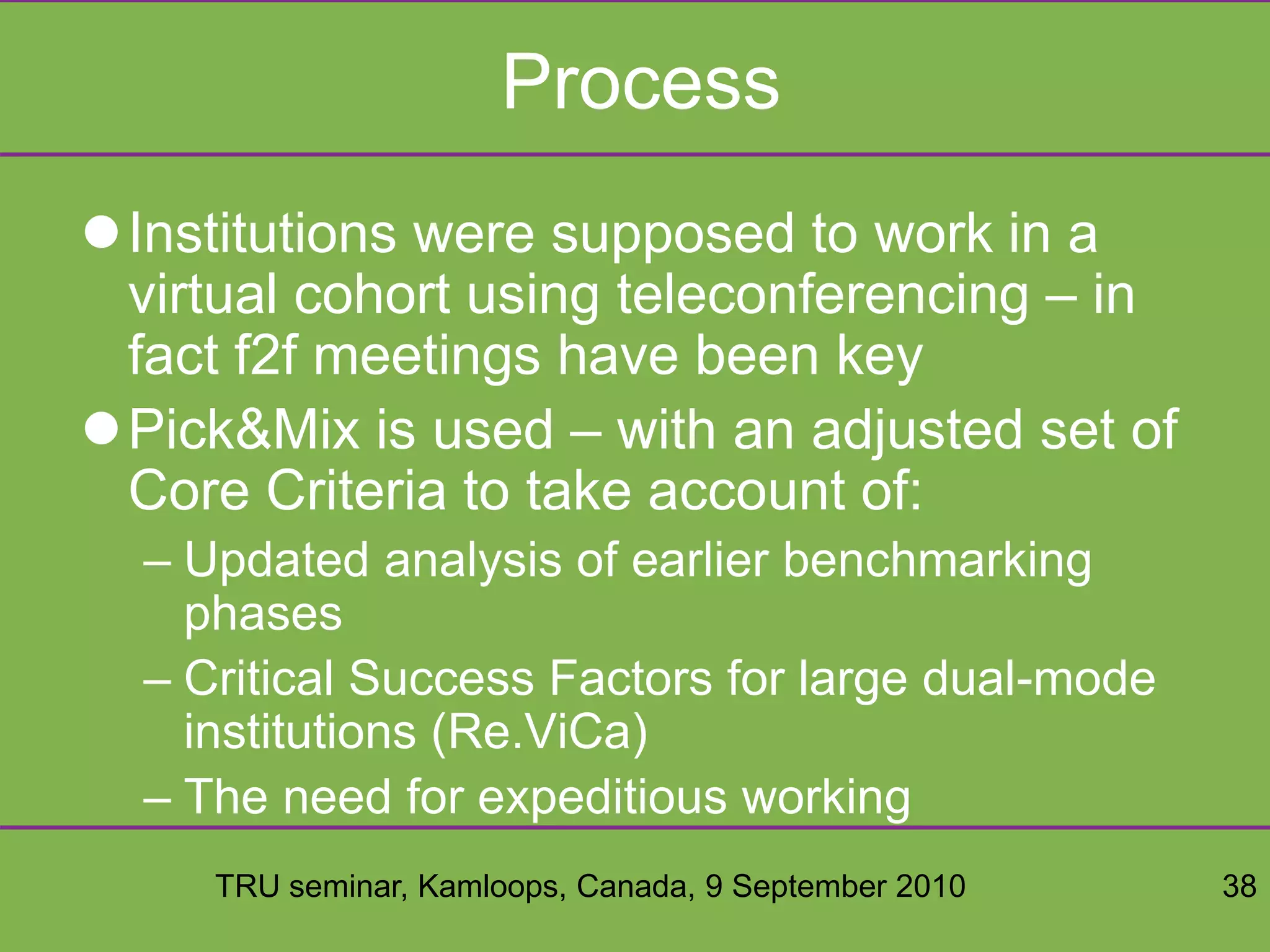 TRU seminar, Kamloops, Canada, 9 September 2010 38
Process
Institutions were supposed to work in a
virtual cohort using teleconferencing – in
fact f2f meetings have been key
Pick&Mix is used – with an adjusted set of
Core Criteria to take account of:
– Updated analysis of earlier benchmarking
phases
– Critical Success Factors for large dual-mode
institutions (Re.ViCa)
– The need for expeditious working
 