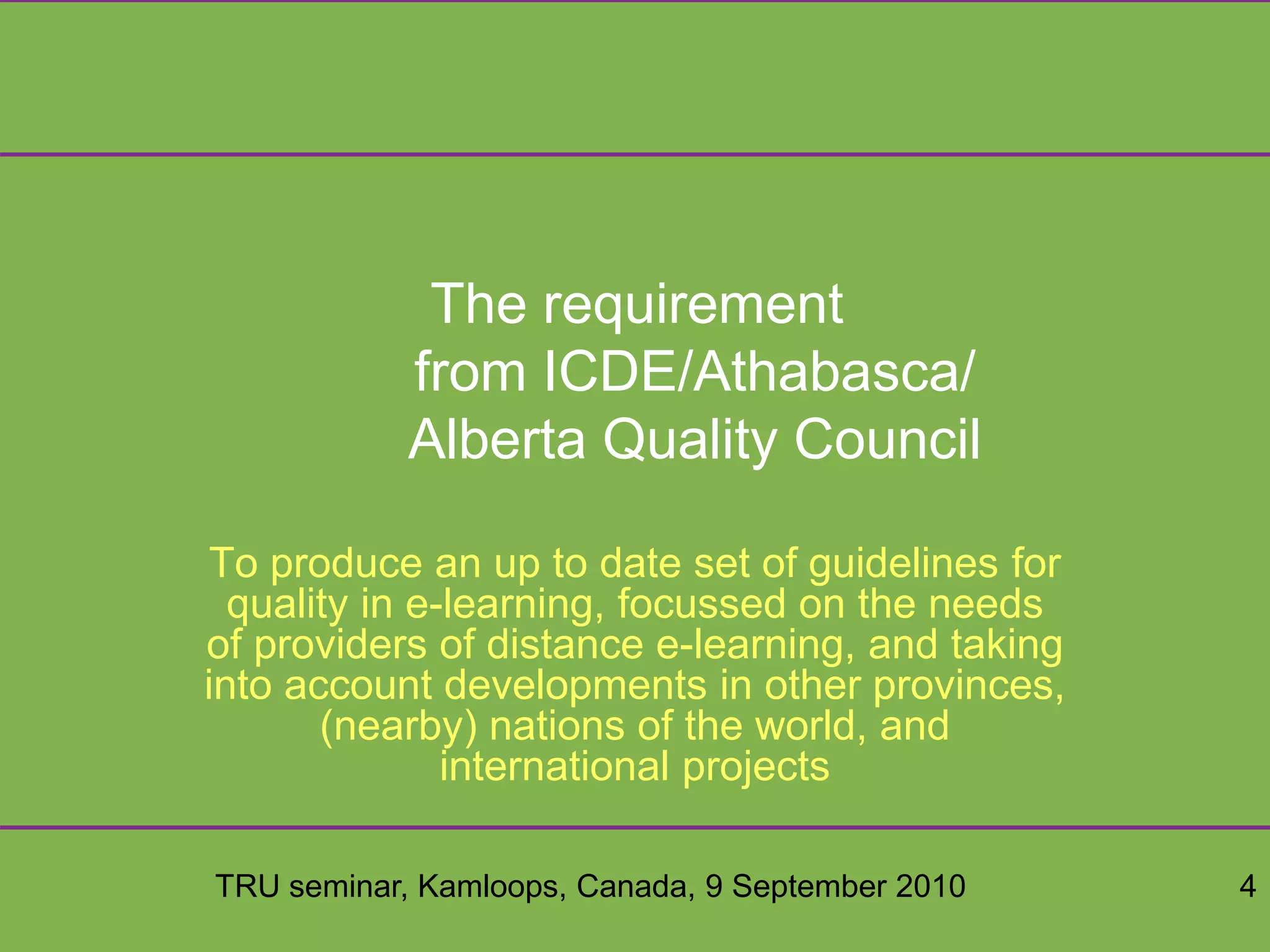 TRU seminar, Kamloops, Canada, 9 September 2010 4
The requirement
from ICDE/Athabasca/
Alberta Quality Council
To produce an up to date set of guidelines for
quality in e-learning, focussed on the needs
of providers of distance e-learning, and taking
into account developments in other provinces,
(nearby) nations of the world, and
international projects
 