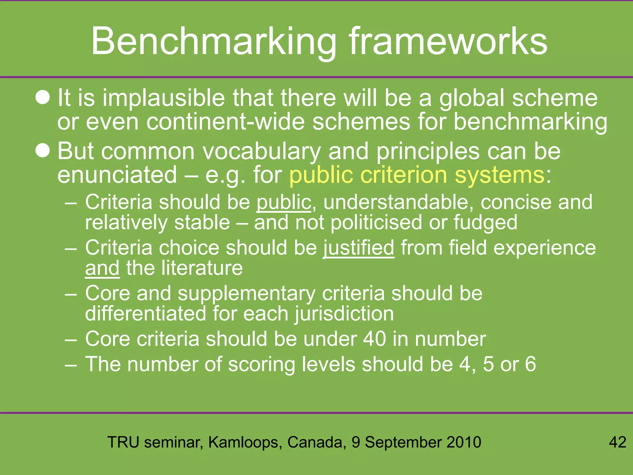TRU seminar, Kamloops, Canada, 9 September 2010 42
Benchmarking frameworks
 It is implausible that there will be a global scheme
or even continent-wide schemes for benchmarking
 But common vocabulary and principles can be
enunciated – e.g. for public criterion systems:
– Criteria should be public, understandable, concise and
relatively stable – and not politicised or fudged
– Criteria choice should be justified from field experience
and the literature
– Core and supplementary criteria should be
differentiated for each jurisdiction
– Core criteria should be under 40 in number
– The number of scoring levels should be 4, 5 or 6
 