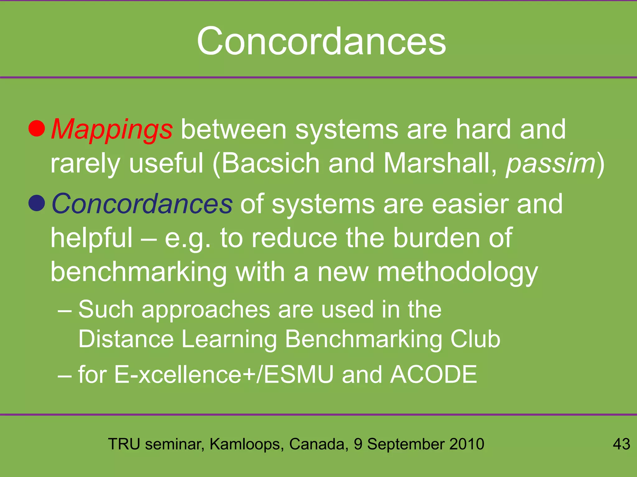 TRU seminar, Kamloops, Canada, 9 September 2010 43
Concordances
Mappings between systems are hard and
rarely useful (Bacsich and Marshall, passim)
Concordances of systems are easier and
helpful – e.g. to reduce the burden of
benchmarking with a new methodology
– Such approaches are used in the
Distance Learning Benchmarking Club
– for E-xcellence+/ESMU and ACODE
 