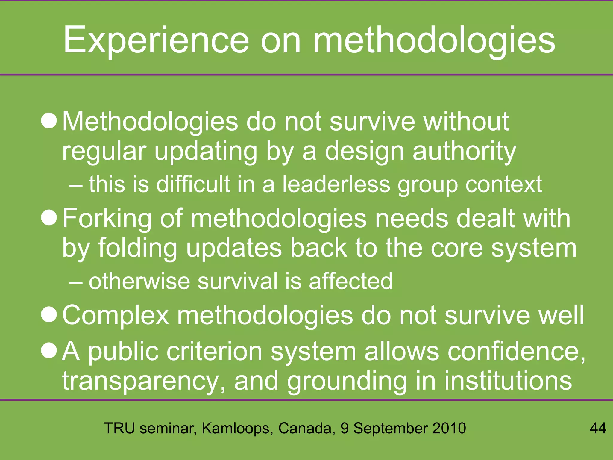 TRU seminar, Kamloops, Canada, 9 September 2010 44
Experience on methodologies
Methodologies do not survive without
regular updating by a design authority
– this is difficult in a leaderless group context
Forking of methodologies needs dealt with
by folding updates back to the core system
– otherwise survival is affected
Complex methodologies do not survive well
A public criterion system allows confidence,
transparency, and grounding in institutions
 