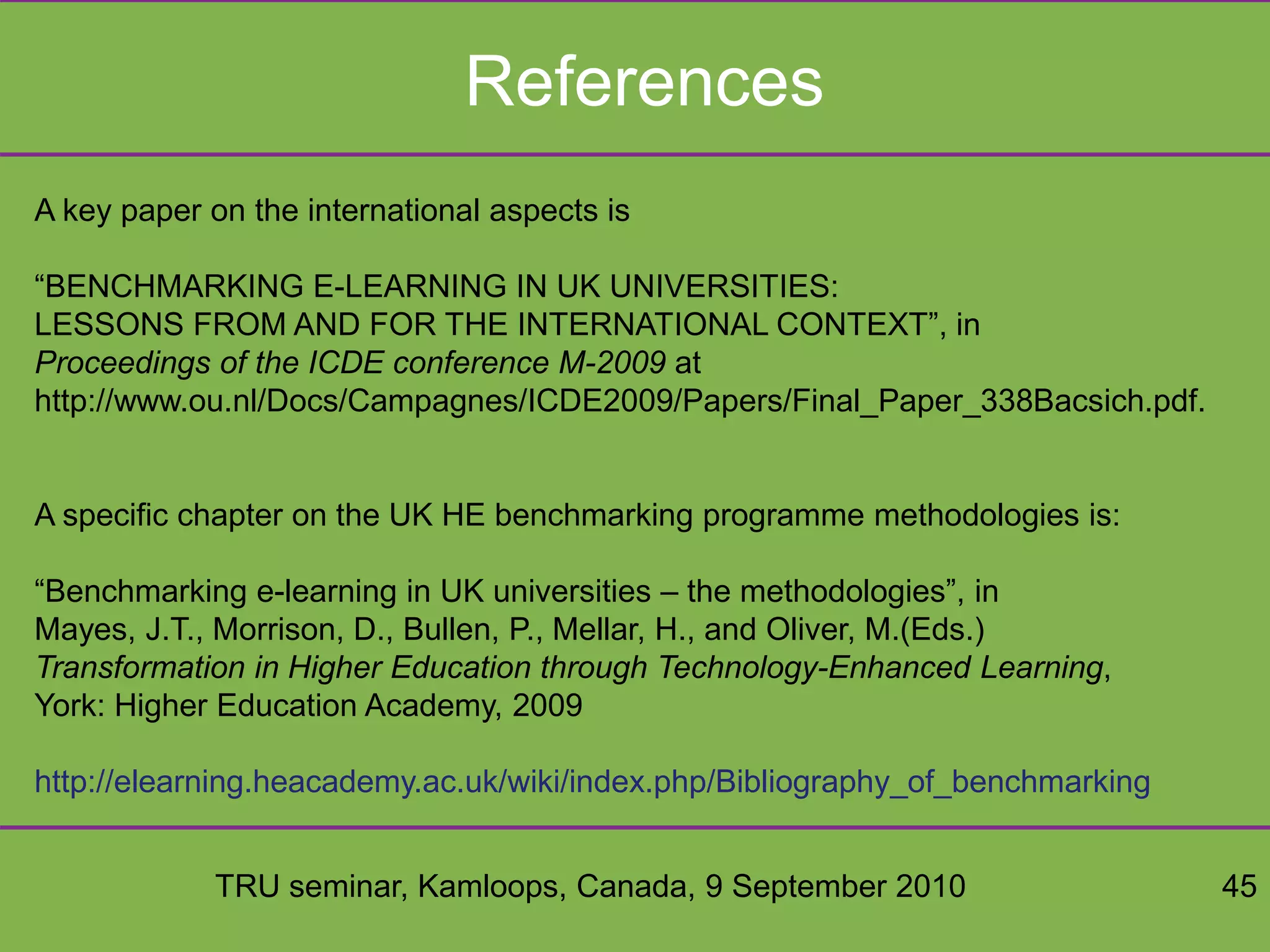 TRU seminar, Kamloops, Canada, 9 September 2010 45
References
A key paper on the international aspects is
“BENCHMARKING E-LEARNING IN UK UNIVERSITIES:
LESSONS FROM AND FOR THE INTERNATIONAL CONTEXT”, in
Proceedings of the ICDE conference M-2009 at
http://www.ou.nl/Docs/Campagnes/ICDE2009/Papers/Final_Paper_338Bacsich.pdf.
A specific chapter on the UK HE benchmarking programme methodologies is:
“Benchmarking e-learning in UK universities – the methodologies”, in
Mayes, J.T., Morrison, D., Bullen, P., Mellar, H., and Oliver, M.(Eds.)
Transformation in Higher Education through Technology-Enhanced Learning,
York: Higher Education Academy, 2009
http://elearning.heacademy.ac.uk/wiki/index.php/Bibliography_of_benchmarking
 