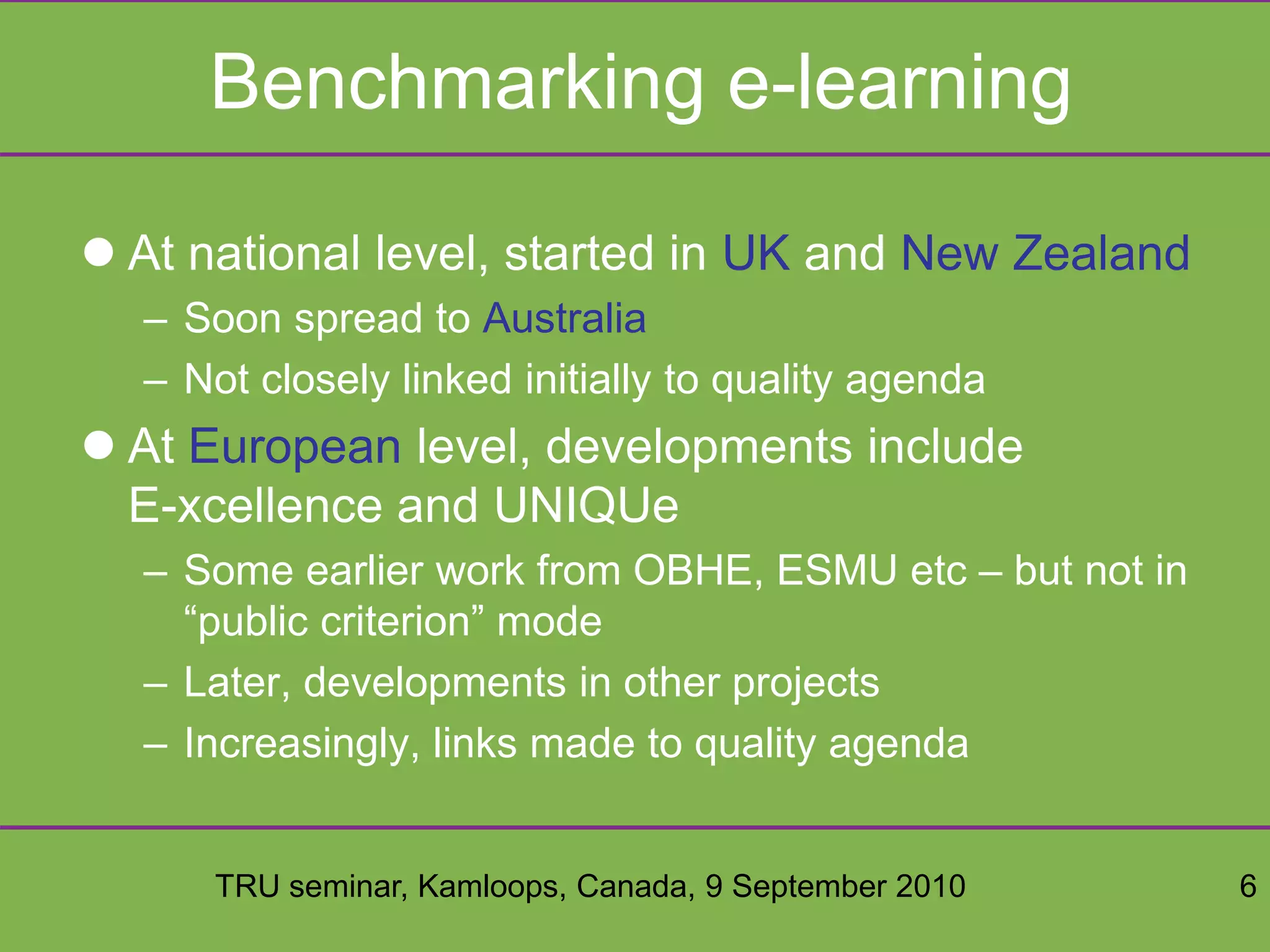 TRU seminar, Kamloops, Canada, 9 September 2010 6
Benchmarking e-learning
 At national level, started in UK and New Zealand
– Soon spread to Australia
– Not closely linked initially to quality agenda
 At European level, developments include
E-xcellence and UNIQUe
– Some earlier work from OBHE, ESMU etc – but not in
“public criterion” mode
– Later, developments in other projects
– Increasingly, links made to quality agenda
 