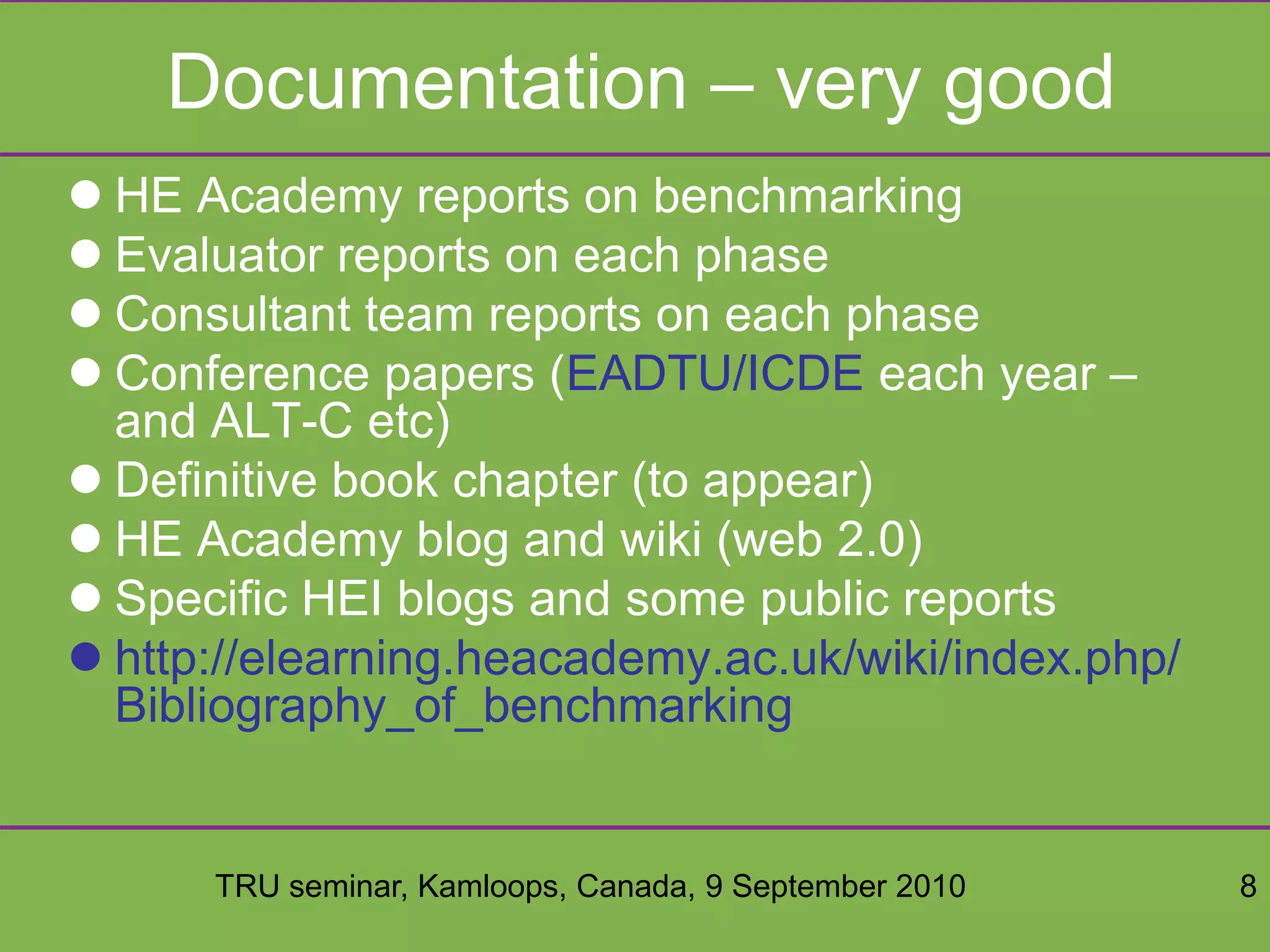 TRU seminar, Kamloops, Canada, 9 September 2010 8
Documentation – very good
 HE Academy reports on benchmarking
 Evaluator reports on each phase
 Consultant team reports on each phase
 Conference papers (EADTU/ICDE each year –
and ALT-C etc)
 Definitive book chapter (to appear)
 HE Academy blog and wiki (web 2.0)
 Specific HEI blogs and some public reports
 http://elearning.heacademy.ac.uk/wiki/index.php/
Bibliography_of_benchmarking
 