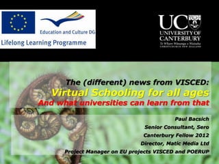 The (different) news from VISCED:
   Virtual Schooling for all ages
And what universities can learn from that

                                           Paul Bacsich
                                Senior Consultant, Sero
                                Canterbury Fellow 2012
                               Director, Matic Media Ltd
      Project Manager on EU projects VISCED and POERUP
 