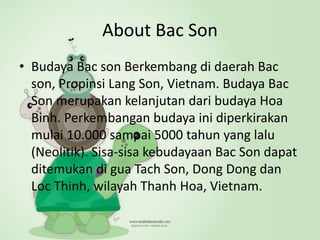 About Bac Son
• Budaya Bac son Berkembang di daerah Bac
son, Propinsi Lang Son, Vietnam. Budaya Bac
Son merupakan kelanjutan dari budaya Hoa
Binh. Perkembangan budaya ini diperkirakan
mulai 10.000 sampai 5000 tahun yang lalu
(Neolitik). Sisa-sisa kebudayaan Bac Son dapat
ditemukan di gua Tach Son, Dong Dong dan
Loc Thinh, wilayah Thanh Hoa, Vietnam.
 