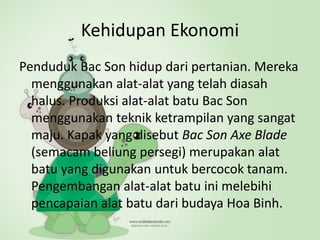 Kehidupan Ekonomi
Penduduk Bac Son hidup dari pertanian. Mereka
menggunakan alat-alat yang telah diasah
halus. Produksi alat-alat batu Bac Son
menggunakan teknik ketrampilan yang sangat
maju. Kapak yang disebut Bac Son Axe Blade
(semacam beliung persegi) merupakan alat
batu yang digunakan untuk bercocok tanam.
Pengembangan alat-alat batu ini melebihi
pencapaian alat batu dari budaya Hoa Binh.
 