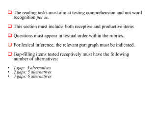  The reading tasks must aim at testing comprehension and not word
recognition per se.
 This section must include both receptive and productive items
 Questions must appear in textual order within the rubrics.
 For lexical inference, the relevant paragraph must be indicated.
 Gap-filling items tested receptively must have the following
number of alternatives:
• 1 gap: 3 alternatives
• 2 gaps: 5 alternatives
• 3 gaps: 6 alternatives
 