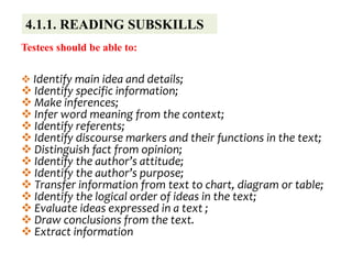 4.1.1. READING SUBSKILLS
Testees should be able to:
 Identify main idea and details;
 Identify specific information;
 Make inferences;
 Infer word meaning from the context;
 Identify referents;
 Identify discourse markers and their functions in the text;
 Distinguish fact from opinion;
 Identify the author’s attitude;
 Identify the author’s purpose;
 Transfer information from text to chart, diagram or table;
 Identify the logical order of ideas in the text;
 Evaluate ideas expressed in a text ;
 Draw conclusions from the text.
 Extract information
 