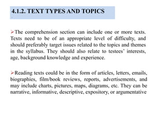4.1.2. TEXT TYPES AND TOPICS
.
The comprehension section can include one or more texts.
Texts need to be of an appropriate level of difficulty, and
should preferably target issues related to the topics and themes
in the syllabus. They should also relate to testees’ interests,
age, background knowledge and experience.
Reading texts could be in the form of articles, letters, emails,
biographies, film/book reviews, reports, advertisements, and
may include charts, pictures, maps, diagrams, etc. They can be
narrative, informative, descriptive, expository, or argumentative
 