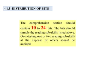 4.1.5 DISTRIBUTION OF BITS
The comprehension section should
contain 10 to 24 bits. The bits should
sample the reading sub-skills listed above.
Over-testing one or two reading sub-skills
at the expense of others should be
avoided.
 