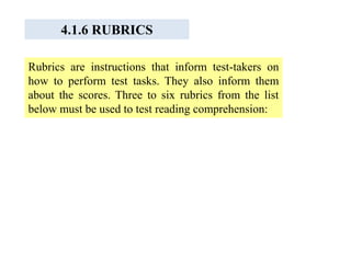 4.1.6 RUBRICS
Rubrics are instructions that inform test-takers on
how to perform test tasks. They also inform them
about the scores. Three to six rubrics from the list
below must be used to test reading comprehension:
 