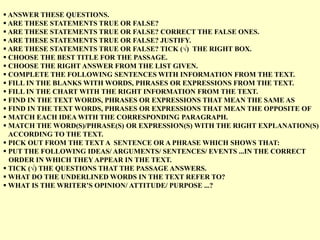  ANSWER THESE QUESTIONS.
 ARE THESE STATEMENTS TRUE OR FALSE?
 ARE THESE STATEMENTS TRUE OR FALSE? CORRECT THE FALSE ONES.
 ARE THESE STATEMENTS TRUE OR FALSE? JUSTIFY.
 ARE THESE STATEMENTS TRUE OR FALSE? TICK (√) THE RIGHT BOX.
 CHOOSE THE BEST TITLE FOR THE PASSAGE.
 CHOOSE THE RIGHT ANSWER FROM THE LIST GIVEN.
 COMPLETE THE FOLLOWING SENTENCES WITH INFORMATION FROM THE TEXT.
 FILL IN THE BLANKS WITH WORDS, PHRASES OR EXPRESSIONS FROM THE TEXT.
 FILL IN THE CHART WITH THE RIGHT INFORMATION FROM THE TEXT.
 FIND IN THE TEXT WORDS, PHRASES OR EXPRESSIONS THAT MEAN THE SAME AS
 FIND IN THE TEXT WORDS, PHRASES OR EXPRESSIONS THAT MEAN THE OPPOSITE OF
 MATCH EACH IDEA WITH THE CORRESPONDING PARAGRAPH.
 MATCH THE WORD(S)/PHRASE(S) OR EXPRESSION(S) WITH THE RIGHT EXPLANATION(S)
ACCORDING TO THE TEXT.
 PICK OUT FROM THE TEXT A SENTENCE OR A PHRASE WHICH SHOWS THAT:
 PUT THE FOLLOWING IDEAS/ ARGUMENTS/ SENTENCES/ EVENTS ...IN THE CORRECT
ORDER IN WHICH THEY APPEAR IN THE TEXT.
 TICK (√) THE QUESTIONS THAT THE PASSAGE ANSWERS.
 WHAT DO THE UNDERLINED WORDS IN THE TEXT REFER TO?
 WHAT IS THE WRITER’S OPINION/ ATTITUDE/ PURPOSE ...?
 