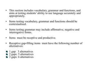 • This section includes vocabulary, grammar and functions, and
aims at testing students’ ability to use language accurately and
appropriately.
• Items testing vocabulary, grammar and functions should be
contextualised.
• Items testing grammar may include affirmative, negative and
interrogative forms.
• Items must be receptive and productive.
• Receptive gap-filling items must have the following number of
alternatives:
1 gap: 3 alternatives
2 gaps: 5 alternatives
3 gaps: 6 alternatives
 