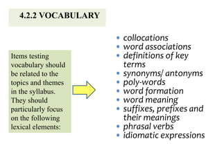 4.2.2 VOCABULARY
Items testing
vocabulary should
be related to the
topics and themes
in the syllabus.
They should
particularly focus
on the following
lexical elements:
• collocations
• word associations
• definitions of key
terms
• synonyms/ antonyms
• poly-words
• word formation
• word meaning
• suffixes, prefixes and
their meanings
• phrasal verbs
• idiomatic expressions
 