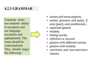 4.2.3 GRAMMAR
Grammar items
test students’ ability
to recognize and
use language
accurately and
appropriately. The
items should be
contextualized.
They should target
the following:
• tenses and tense aspects;
• wishes (present and past), if
only (past), and conditionals ;
• reported speech;
• modals;
• linking words;
• infinitive vs. Gerund
• passive with different tenses;
• passive with modals;
• restrictive and non-restrictive
clauses.
 