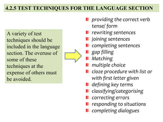 4.2.5 TEST TECHNIQUES FOR THE LANGUAGE SECTION
A variety of test
techniques should be
included in the language
section. The overuse of
some of these
techniques at the
expense of others must
be avoided.
providing the correct verb
tense/ form
rewriting sentences
joining sentences
completing sentences
gap filling
Matching
multiple choice
cloze procedure with list or
with first letter given
defining key terms
classifying/categorising
correcting errors
responding to situations
completing dialogues
 